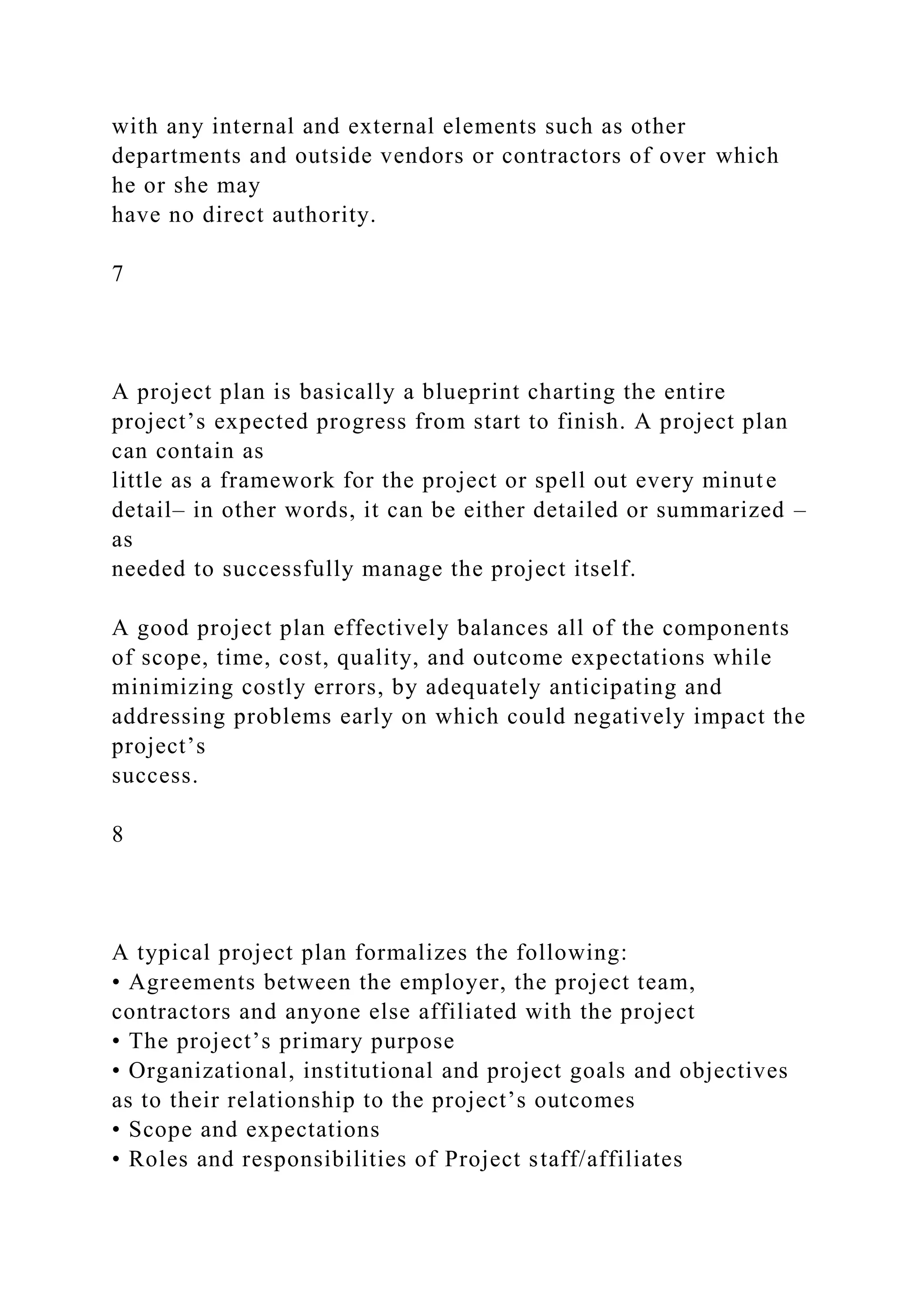 with any internal and external elements such as other
departments and outside vendors or contractors of over which
he or she may
have no direct authority.
7
A project plan is basically a blueprint charting the entire
project’s expected progress from start to finish. A project plan
can contain as
little as a framework for the project or spell out every minute
detail– in other words, it can be either detailed or summarized –
as
needed to successfully manage the project itself.
A good project plan effectively balances all of the components
of scope, time, cost, quality, and outcome expectations while
minimizing costly errors, by adequately anticipating and
addressing problems early on which could negatively impact the
project’s
success.
8
A typical project plan formalizes the following:
• Agreements between the employer, the project team,
contractors and anyone else affiliated with the project
• The project’s primary purpose
• Organizational, institutional and project goals and objectives
as to their relationship to the project’s outcomes
• Scope and expectations
• Roles and responsibilities of Project staff/affiliates
 