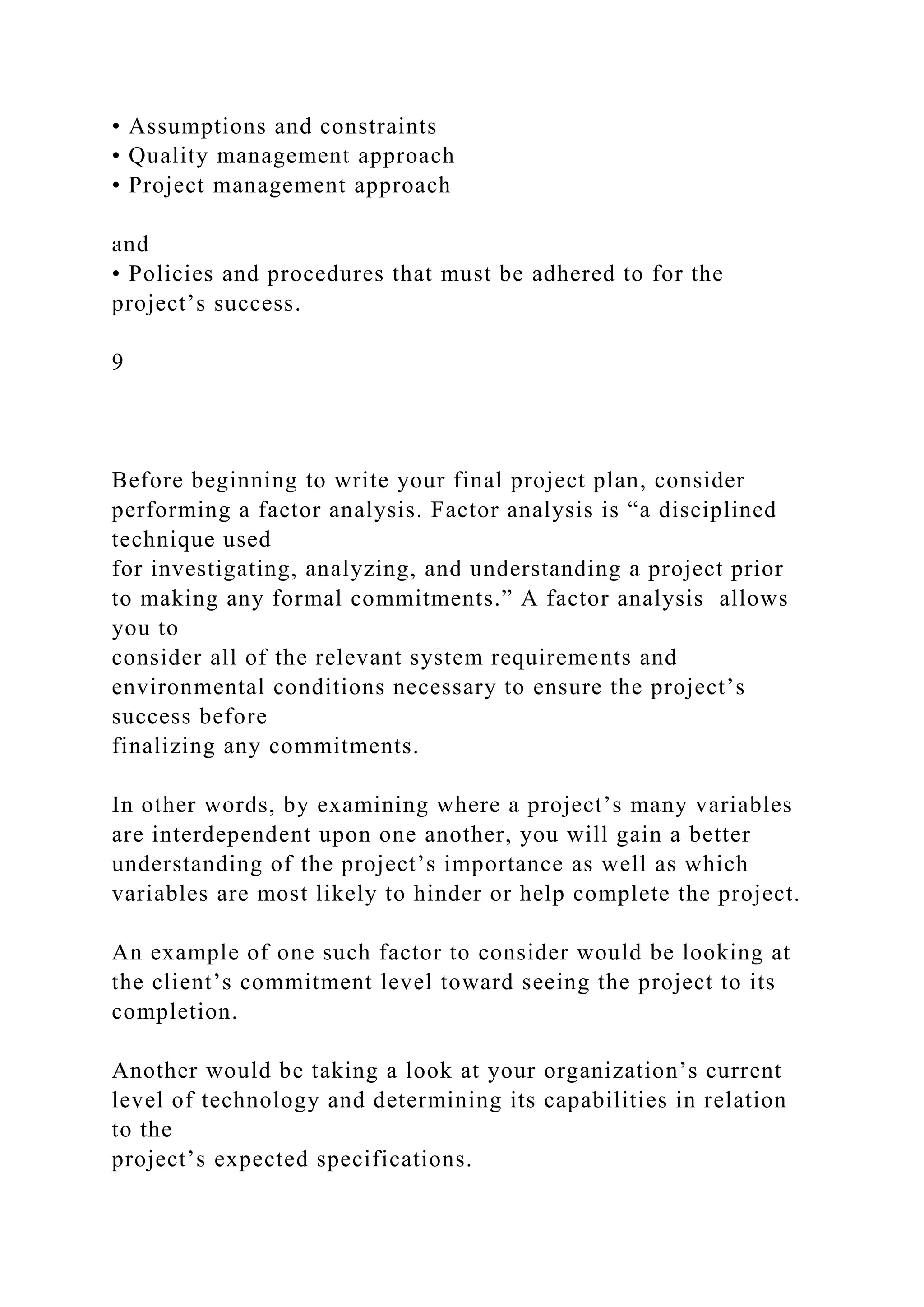 • Assumptions and constraints
• Quality management approach
• Project management approach
and
• Policies and procedures that must be adhered to for the
project’s success.
9
Before beginning to write your final project plan, consider
performing a factor analysis. Factor analysis is “a disciplined
technique used
for investigating, analyzing, and understanding a project prior
to making any formal commitments.” A factor analysis allows
you to
consider all of the relevant system requirements and
environmental conditions necessary to ensure the project’s
success before
finalizing any commitments.
In other words, by examining where a project’s many variables
are interdependent upon one another, you will gain a better
understanding of the project’s importance as well as which
variables are most likely to hinder or help complete the project.
An example of one such factor to consider would be looking at
the client’s commitment level toward seeing the project to its
completion.
Another would be taking a look at your organization’s current
level of technology and determining its capabilities in relation
to the
project’s expected specifications.
 