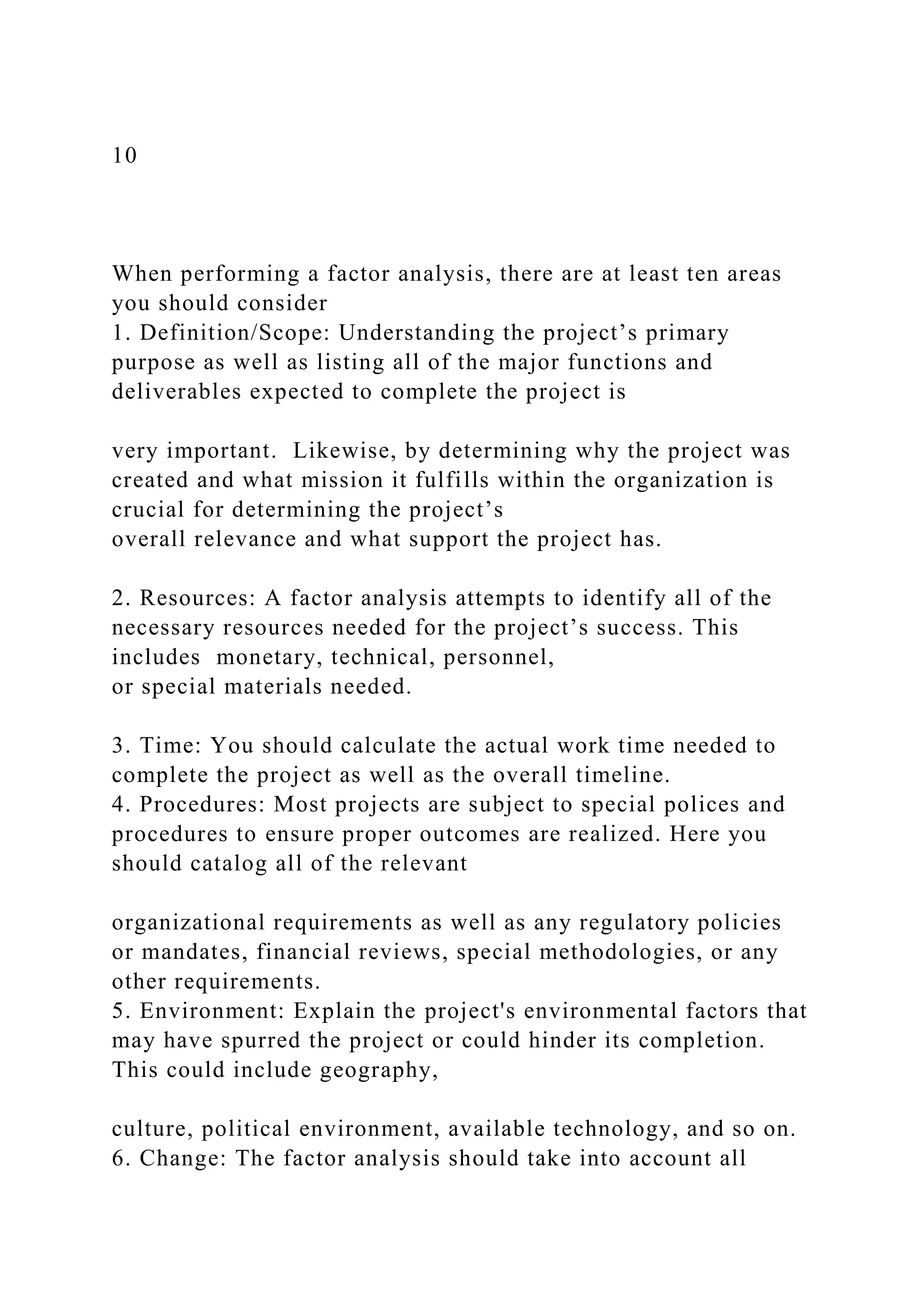 10
When performing a factor analysis, there are at least ten areas
you should consider
1. Definition/Scope: Understanding the project’s primary
purpose as well as listing all of the major functions and
deliverables expected to complete the project is
very important. Likewise, by determining why the project was
created and what mission it fulfills within the organization is
crucial for determining the project’s
overall relevance and what support the project has.
2. Resources: A factor analysis attempts to identify all of the
necessary resources needed for the project’s success. This
includes monetary, technical, personnel,
or special materials needed.
3. Time: You should calculate the actual work time needed to
complete the project as well as the overall timeline.
4. Procedures: Most projects are subject to special polices and
procedures to ensure proper outcomes are realized. Here you
should catalog all of the relevant
organizational requirements as well as any regulatory policies
or mandates, financial reviews, special methodologies, or any
other requirements.
5. Environment: Explain the project's environmental factors that
may have spurred the project or could hinder its completion.
This could include geography,
culture, political environment, available technology, and so on.
6. Change: The factor analysis should take into account all
 