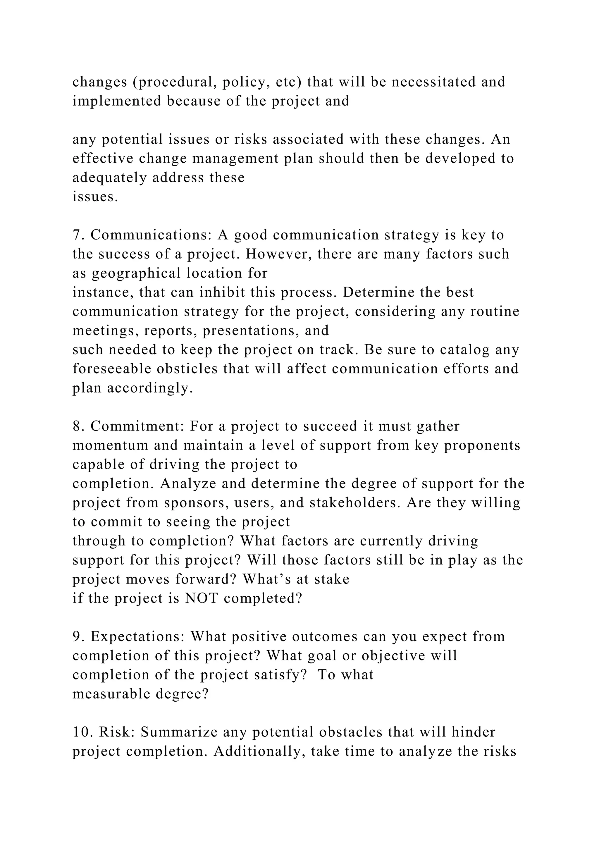 changes (procedural, policy, etc) that will be necessitated and
implemented because of the project and
any potential issues or risks associated with these changes. An
effective change management plan should then be developed to
adequately address these
issues.
7. Communications: A good communication strategy is key to
the success of a project. However, there are many factors such
as geographical location for
instance, that can inhibit this process. Determine the best
communication strategy for the project, considering any routine
meetings, reports, presentations, and
such needed to keep the project on track. Be sure to catalog any
foreseeable obsticles that will affect communication efforts and
plan accordingly.
8. Commitment: For a project to succeed it must gather
momentum and maintain a level of support from key proponents
capable of driving the project to
completion. Analyze and determine the degree of support for the
project from sponsors, users, and stakeholders. Are they willing
to commit to seeing the project
through to completion? What factors are currently driving
support for this project? Will those factors still be in play as the
project moves forward? What’s at stake
if the project is NOT completed?
9. Expectations: What positive outcomes can you expect from
completion of this project? What goal or objective will
completion of the project satisfy? To what
measurable degree?
10. Risk: Summarize any potential obstacles that will hinder
project completion. Additionally, take time to analyze the risks
 