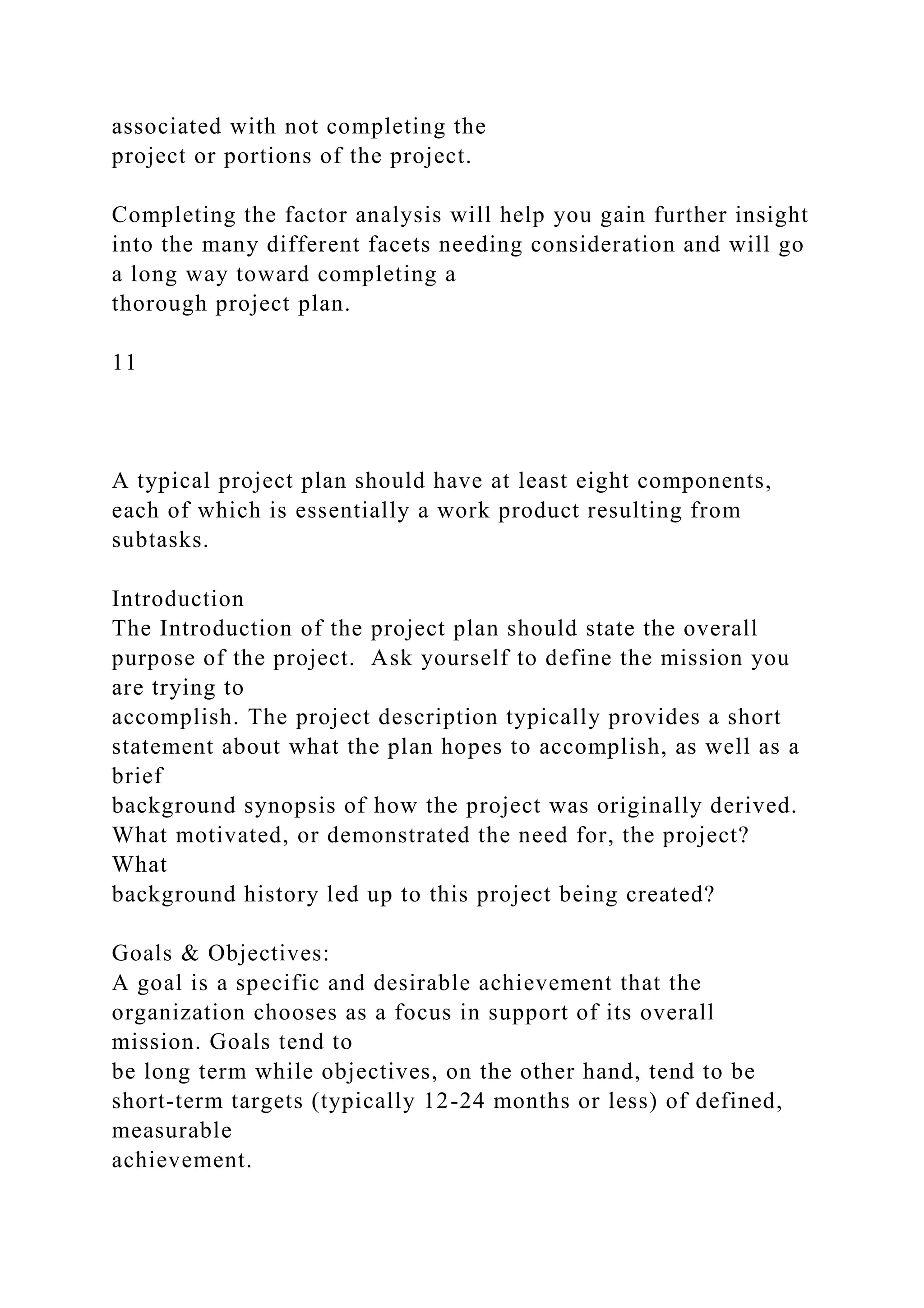 associated with not completing the
project or portions of the project.
Completing the factor analysis will help you gain further insight
into the many different facets needing consideration and will go
a long way toward completing a
thorough project plan.
11
A typical project plan should have at least eight components,
each of which is essentially a work product resulting from
subtasks.
Introduction
The Introduction of the project plan should state the overall
purpose of the project. Ask yourself to define the mission you
are trying to
accomplish. The project description typically provides a short
statement about what the plan hopes to accomplish, as well as a
brief
background synopsis of how the project was originally derived.
What motivated, or demonstrated the need for, the project?
What
background history led up to this project being created?
Goals & Objectives:
A goal is a specific and desirable achievement that the
organization chooses as a focus in support of its overall
mission. Goals tend to
be long term while objectives, on the other hand, tend to be
short-term targets (typically 12-24 months or less) of defined,
measurable
achievement.
 