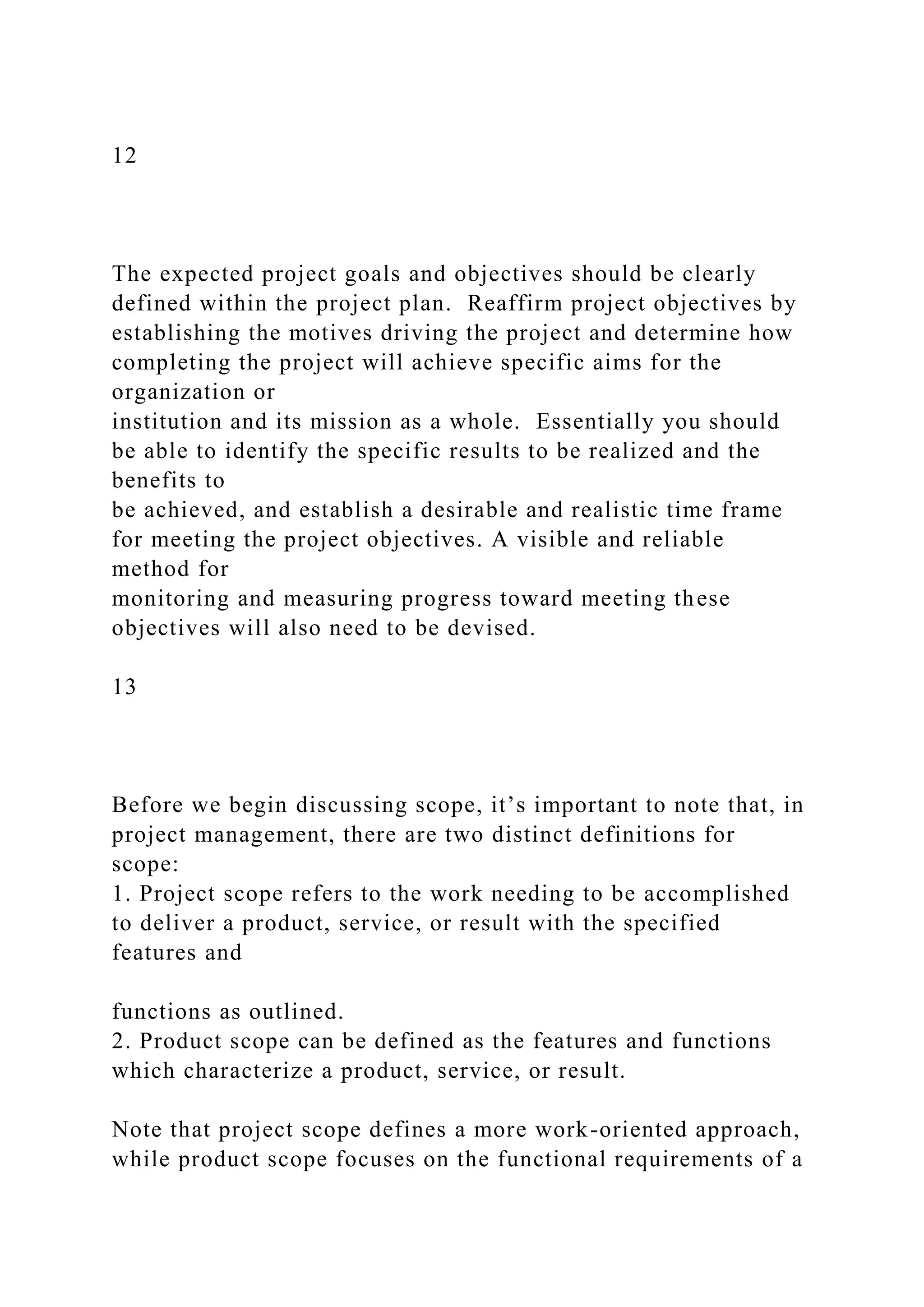 12
The expected project goals and objectives should be clearly
defined within the project plan. Reaffirm project objectives by
establishing the motives driving the project and determine how
completing the project will achieve specific aims for the
organization or
institution and its mission as a whole. Essentially you should
be able to identify the specific results to be realized and the
benefits to
be achieved, and establish a desirable and realistic time frame
for meeting the project objectives. A visible and reliable
method for
monitoring and measuring progress toward meeting these
objectives will also need to be devised.
13
Before we begin discussing scope, it’s important to note that, in
project management, there are two distinct definitions for
scope:
1. Project scope refers to the work needing to be accomplished
to deliver a product, service, or result with the specified
features and
functions as outlined.
2. Product scope can be defined as the features and functions
which characterize a product, service, or result.
Note that project scope defines a more work-oriented approach,
while product scope focuses on the functional requirements of a
 