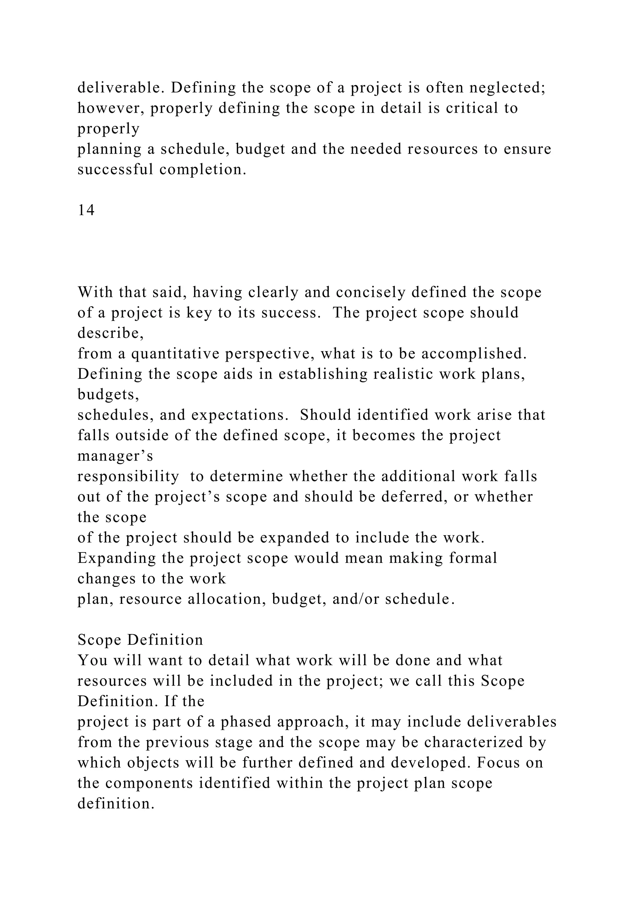 deliverable. Defining the scope of a project is often neglected;
however, properly defining the scope in detail is critical to
properly
planning a schedule, budget and the needed resources to ensure
successful completion.
14
With that said, having clearly and concisely defined the scope
of a project is key to its success. The project scope should
describe,
from a quantitative perspective, what is to be accomplished.
Defining the scope aids in establishing realistic work plans,
budgets,
schedules, and expectations. Should identified work arise that
falls outside of the defined scope, it becomes the project
manager’s
responsibility to determine whether the additional work falls
out of the project’s scope and should be deferred, or whether
the scope
of the project should be expanded to include the work.
Expanding the project scope would mean making formal
changes to the work
plan, resource allocation, budget, and/or schedule.
Scope Definition
You will want to detail what work will be done and what
resources will be included in the project; we call this Scope
Definition. If the
project is part of a phased approach, it may include deliverables
from the previous stage and the scope may be characterized by
which objects will be further defined and developed. Focus on
the components identified within the project plan scope
definition.
 