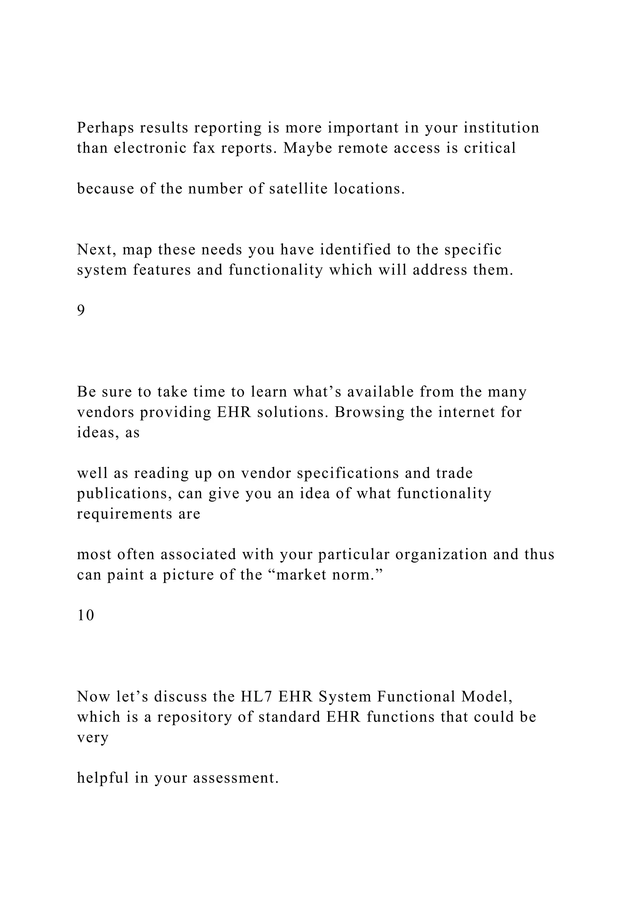 Perhaps results reporting is more important in your institution
than electronic fax reports. Maybe remote access is critical
because of the number of satellite locations.
Next, map these needs you have identified to the specific
system features and functionality which will address them.
9
Be sure to take time to learn what’s available from the many
vendors providing EHR solutions. Browsing the internet for
ideas, as
well as reading up on vendor specifications and trade
publications, can give you an idea of what functionality
requirements are
most often associated with your particular organization and thus
can paint a picture of the “market norm.”
10
Now let’s discuss the HL7 EHR System Functional Model,
which is a repository of standard EHR functions that could be
very
helpful in your assessment.
 