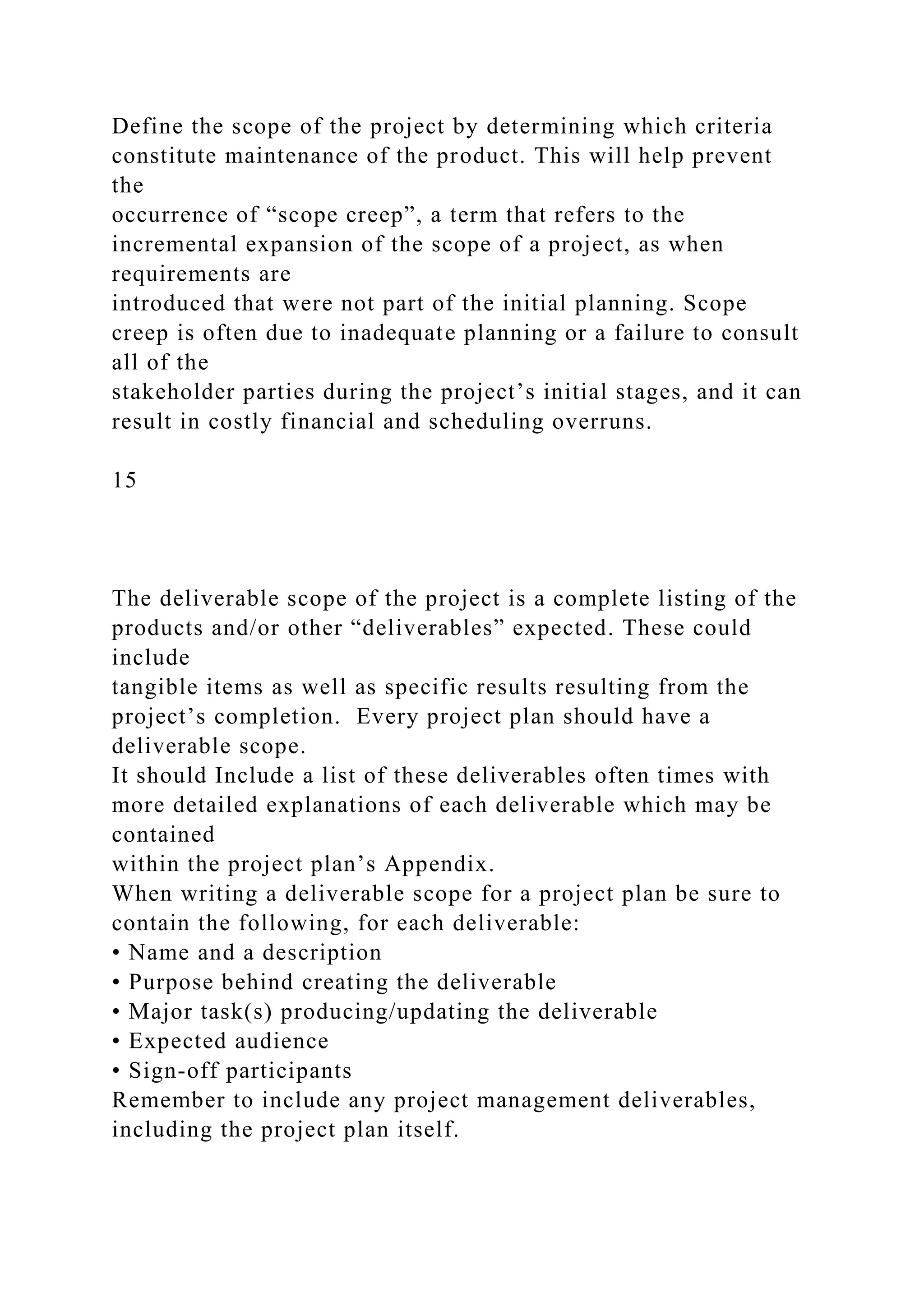 Define the scope of the project by determining which criteria
constitute maintenance of the product. This will help prevent
the
occurrence of “scope creep”, a term that refers to the
incremental expansion of the scope of a project, as when
requirements are
introduced that were not part of the initial planning. Scope
creep is often due to inadequate planning or a failure to consult
all of the
stakeholder parties during the project’s initial stages, and it can
result in costly financial and scheduling overruns.
15
The deliverable scope of the project is a complete listing of the
products and/or other “deliverables” expected. These could
include
tangible items as well as specific results resulting from the
project’s completion. Every project plan should have a
deliverable scope.
It should Include a list of these deliverables often times with
more detailed explanations of each deliverable which may be
contained
within the project plan’s Appendix.
When writing a deliverable scope for a project plan be sure to
contain the following, for each deliverable:
• Name and a description
• Purpose behind creating the deliverable
• Major task(s) producing/updating the deliverable
• Expected audience
• Sign-off participants
Remember to include any project management deliverables,
including the project plan itself.
 