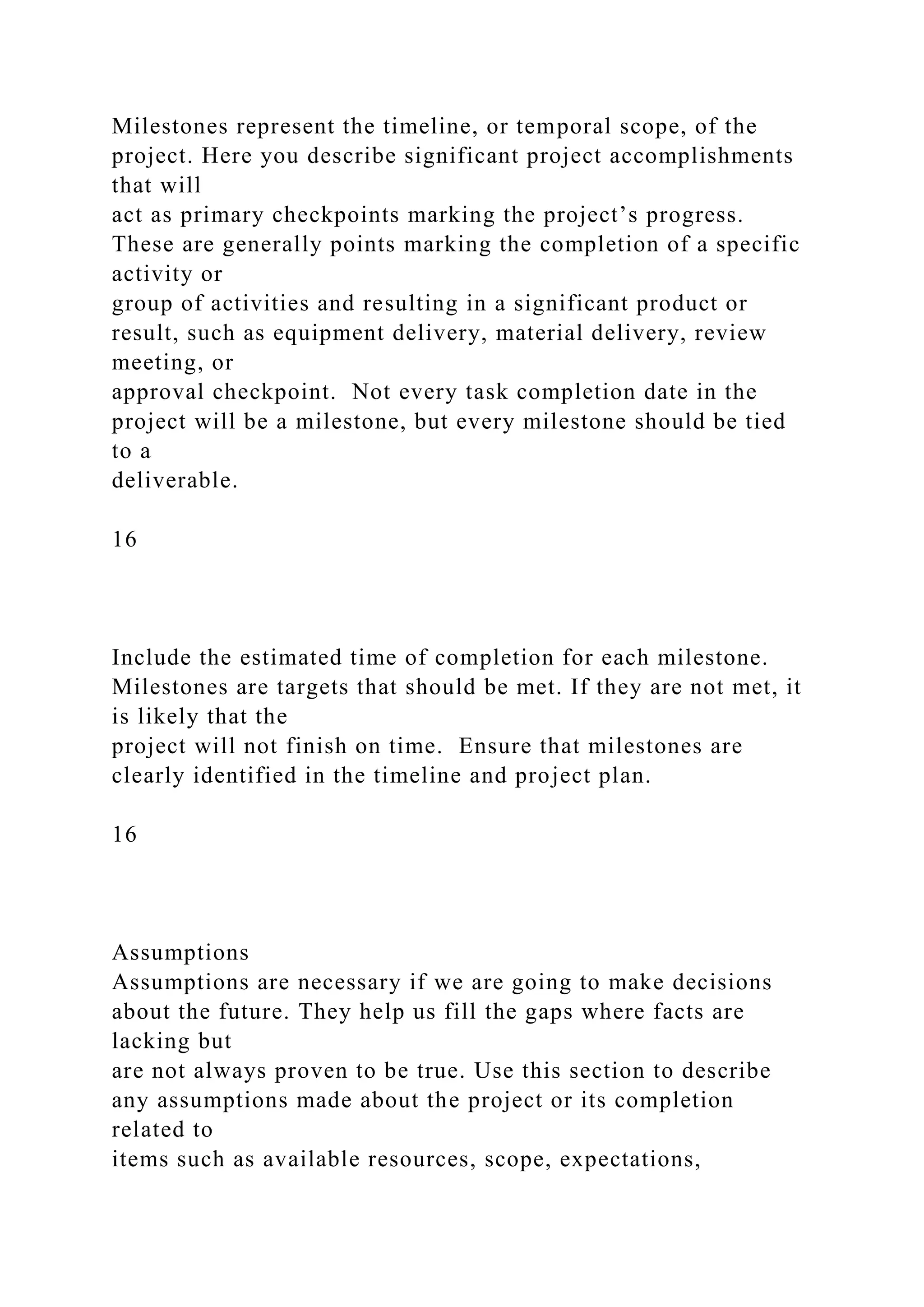 Milestones represent the timeline, or temporal scope, of the
project. Here you describe significant project accomplishments
that will
act as primary checkpoints marking the project’s progress.
These are generally points marking the completion of a specific
activity or
group of activities and resulting in a significant product or
result, such as equipment delivery, material delivery, review
meeting, or
approval checkpoint. Not every task completion date in the
project will be a milestone, but every milestone should be tied
to a
deliverable.
16
Include the estimated time of completion for each milestone.
Milestones are targets that should be met. If they are not met, it
is likely that the
project will not finish on time. Ensure that milestones are
clearly identified in the timeline and project plan.
16
Assumptions
Assumptions are necessary if we are going to make decisions
about the future. They help us fill the gaps where facts are
lacking but
are not always proven to be true. Use this section to describe
any assumptions made about the project or its completion
related to
items such as available resources, scope, expectations,
 