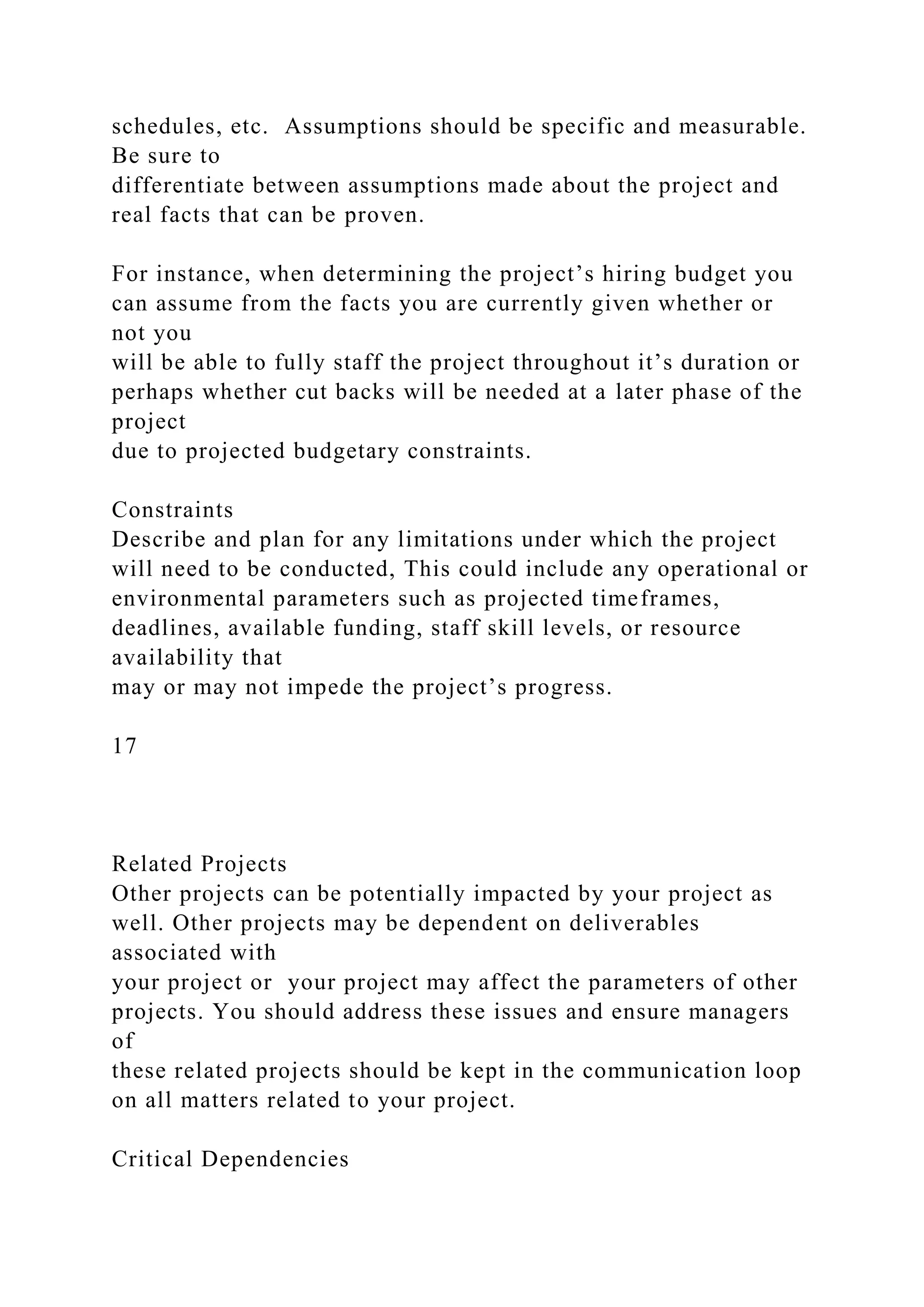 schedules, etc. Assumptions should be specific and measurable.
Be sure to
differentiate between assumptions made about the project and
real facts that can be proven.
For instance, when determining the project’s hiring budget you
can assume from the facts you are currently given whether or
not you
will be able to fully staff the project throughout it’s duration or
perhaps whether cut backs will be needed at a later phase of the
project
due to projected budgetary constraints.
Constraints
Describe and plan for any limitations under which the project
will need to be conducted, This could include any operational or
environmental parameters such as projected timeframes,
deadlines, available funding, staff skill levels, or resource
availability that
may or may not impede the project’s progress.
17
Related Projects
Other projects can be potentially impacted by your project as
well. Other projects may be dependent on deliverables
associated with
your project or your project may affect the parameters of other
projects. You should address these issues and ensure managers
of
these related projects should be kept in the communication loop
on all matters related to your project.
Critical Dependencies
 