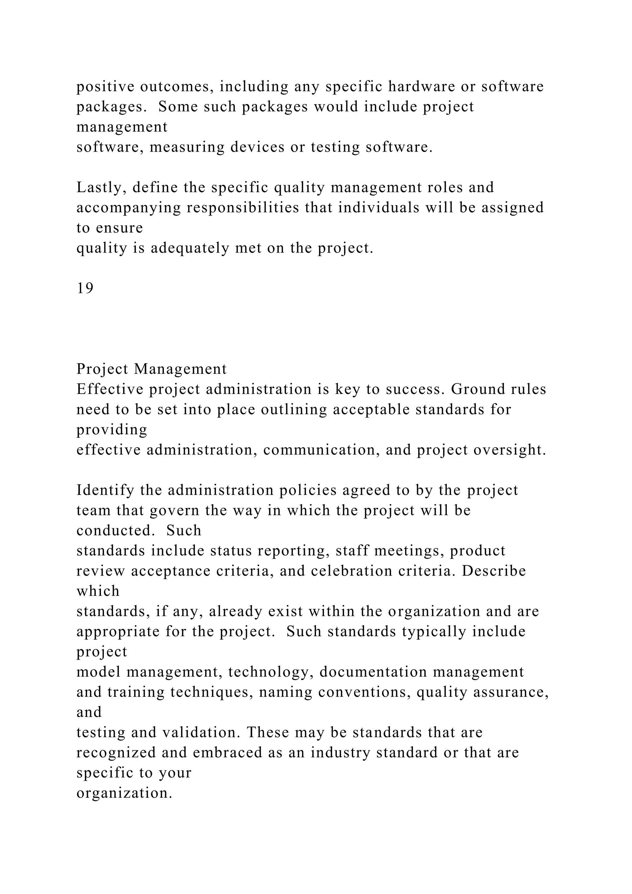 positive outcomes, including any specific hardware or software
packages. Some such packages would include project
management
software, measuring devices or testing software.
Lastly, define the specific quality management roles and
accompanying responsibilities that individuals will be assigned
to ensure
quality is adequately met on the project.
19
Project Management
Effective project administration is key to success. Ground rules
need to be set into place outlining acceptable standards for
providing
effective administration, communication, and project oversight.
Identify the administration policies agreed to by the project
team that govern the way in which the project will be
conducted. Such
standards include status reporting, staff meetings, product
review acceptance criteria, and celebration criteria. Describe
which
standards, if any, already exist within the organization and are
appropriate for the project. Such standards typically include
project
model management, technology, documentation management
and training techniques, naming conventions, quality assurance,
and
testing and validation. These may be standards that are
recognized and embraced as an industry standard or that are
specific to your
organization.
 