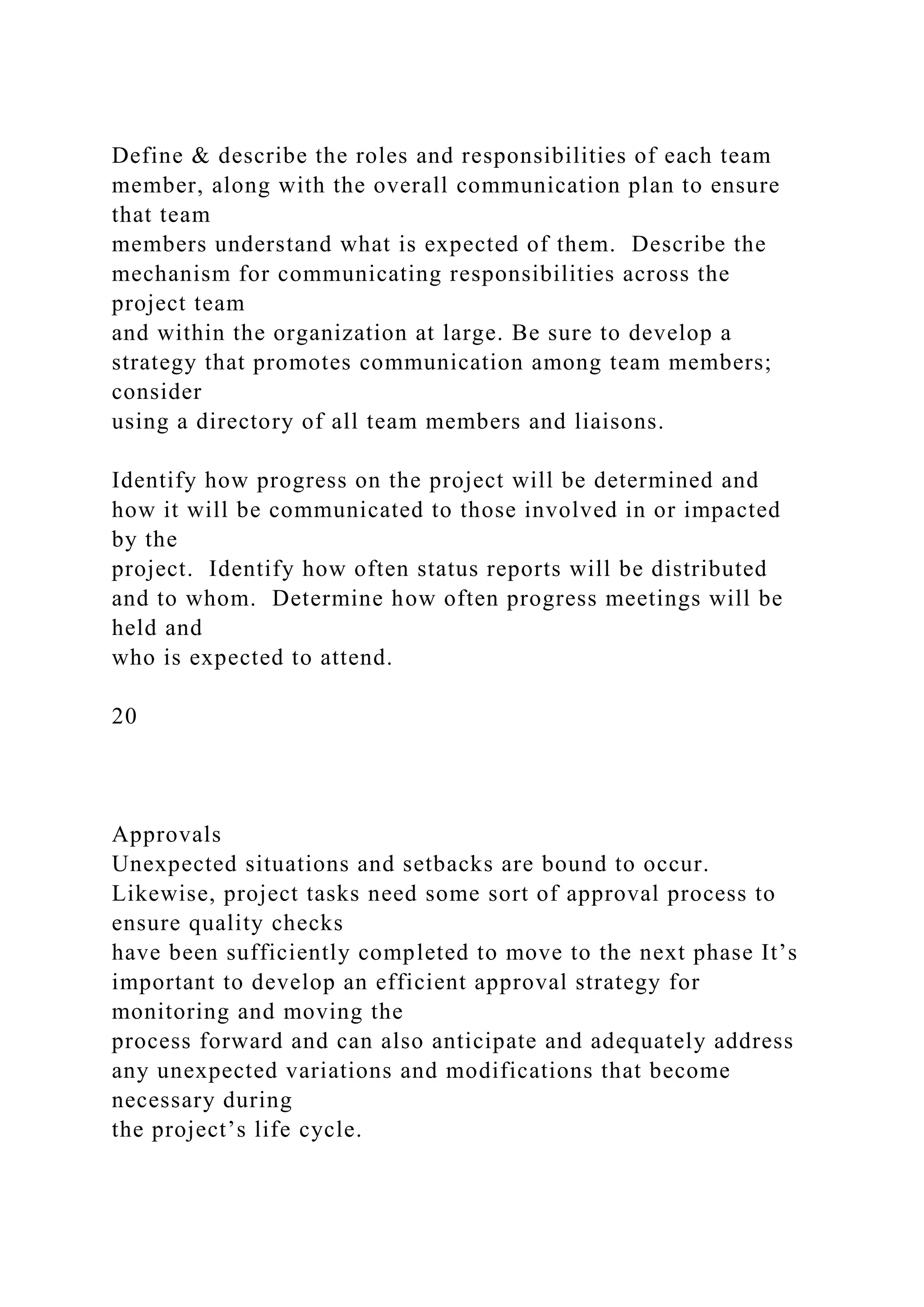Define & describe the roles and responsibilities of each team
member, along with the overall communication plan to ensure
that team
members understand what is expected of them. Describe the
mechanism for communicating responsibilities across the
project team
and within the organization at large. Be sure to develop a
strategy that promotes communication among team members;
consider
using a directory of all team members and liaisons.
Identify how progress on the project will be determined and
how it will be communicated to those involved in or impacted
by the
project. Identify how often status reports will be distributed
and to whom. Determine how often progress meetings will be
held and
who is expected to attend.
20
Approvals
Unexpected situations and setbacks are bound to occur.
Likewise, project tasks need some sort of approval process to
ensure quality checks
have been sufficiently completed to move to the next phase It’s
important to develop an efficient approval strategy for
monitoring and moving the
process forward and can also anticipate and adequately address
any unexpected variations and modifications that become
necessary during
the project’s life cycle.
 