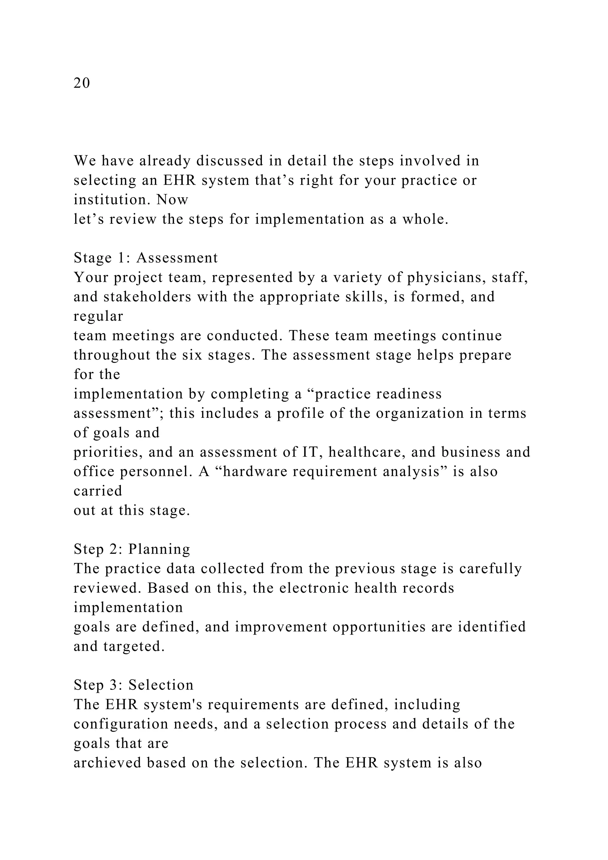 20
We have already discussed in detail the steps involved in
selecting an EHR system that’s right for your practice or
institution. Now
let’s review the steps for implementation as a whole.
Stage 1: Assessment
Your project team, represented by a variety of physicians, staff,
and stakeholders with the appropriate skills, is formed, and
regular
team meetings are conducted. These team meetings continue
throughout the six stages. The assessment stage helps prepare
for the
implementation by completing a “practice readiness
assessment”; this includes a profile of the organization in terms
of goals and
priorities, and an assessment of IT, healthcare, and business and
office personnel. A “hardware requirement analysis” is also
carried
out at this stage.
Step 2: Planning
The practice data collected from the previous stage is carefully
reviewed. Based on this, the electronic health records
implementation
goals are defined, and improvement opportunities are identified
and targeted.
Step 3: Selection
The EHR system's requirements are defined, including
configuration needs, and a selection process and details of the
goals that are
archieved based on the selection. The EHR system is also
 