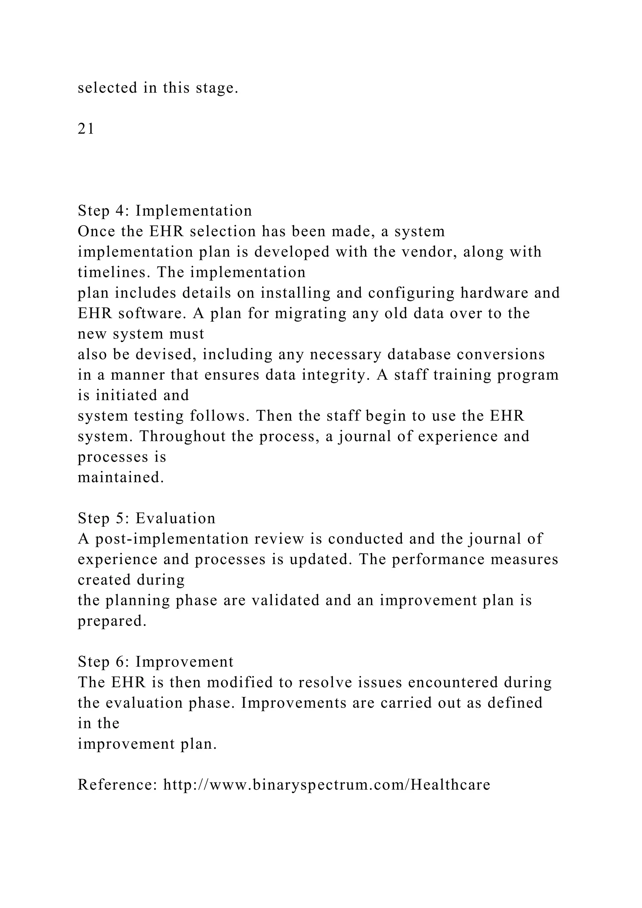 selected in this stage.
21
Step 4: Implementation
Once the EHR selection has been made, a system
implementation plan is developed with the vendor, along with
timelines. The implementation
plan includes details on installing and configuring hardware and
EHR software. A plan for migrating any old data over to the
new system must
also be devised, including any necessary database conversions
in a manner that ensures data integrity. A staff training program
is initiated and
system testing follows. Then the staff begin to use the EHR
system. Throughout the process, a journal of experience and
processes is
maintained.
Step 5: Evaluation
A post-implementation review is conducted and the journal of
experience and processes is updated. The performance measures
created during
the planning phase are validated and an improvement plan is
prepared.
Step 6: Improvement
The EHR is then modified to resolve issues encountered during
the evaluation phase. Improvements are carried out as defined
in the
improvement plan.
Reference: http://www.binaryspectrum.com/Healthcare
 