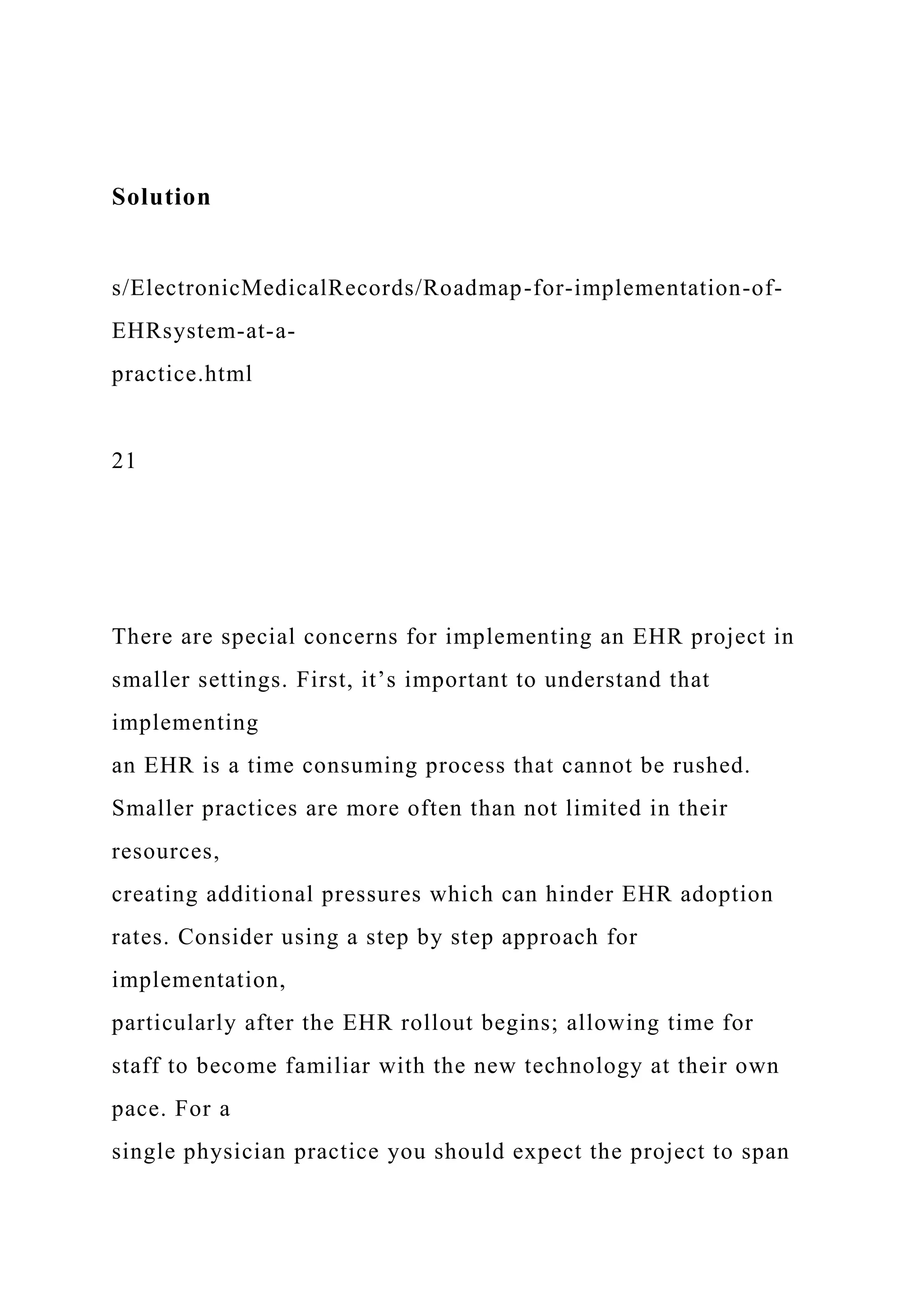 Solution
s/ElectronicMedicalRecords/Roadmap-for-implementation-of-
EHRsystem-at-a-
practice.html
21
There are special concerns for implementing an EHR project in
smaller settings. First, it’s important to understand that
implementing
an EHR is a time consuming process that cannot be rushed.
Smaller practices are more often than not limited in their
resources,
creating additional pressures which can hinder EHR adoption
rates. Consider using a step by step approach for
implementation,
particularly after the EHR rollout begins; allowing time for
staff to become familiar with the new technology at their own
pace. For a
single physician practice you should expect the project to span
 