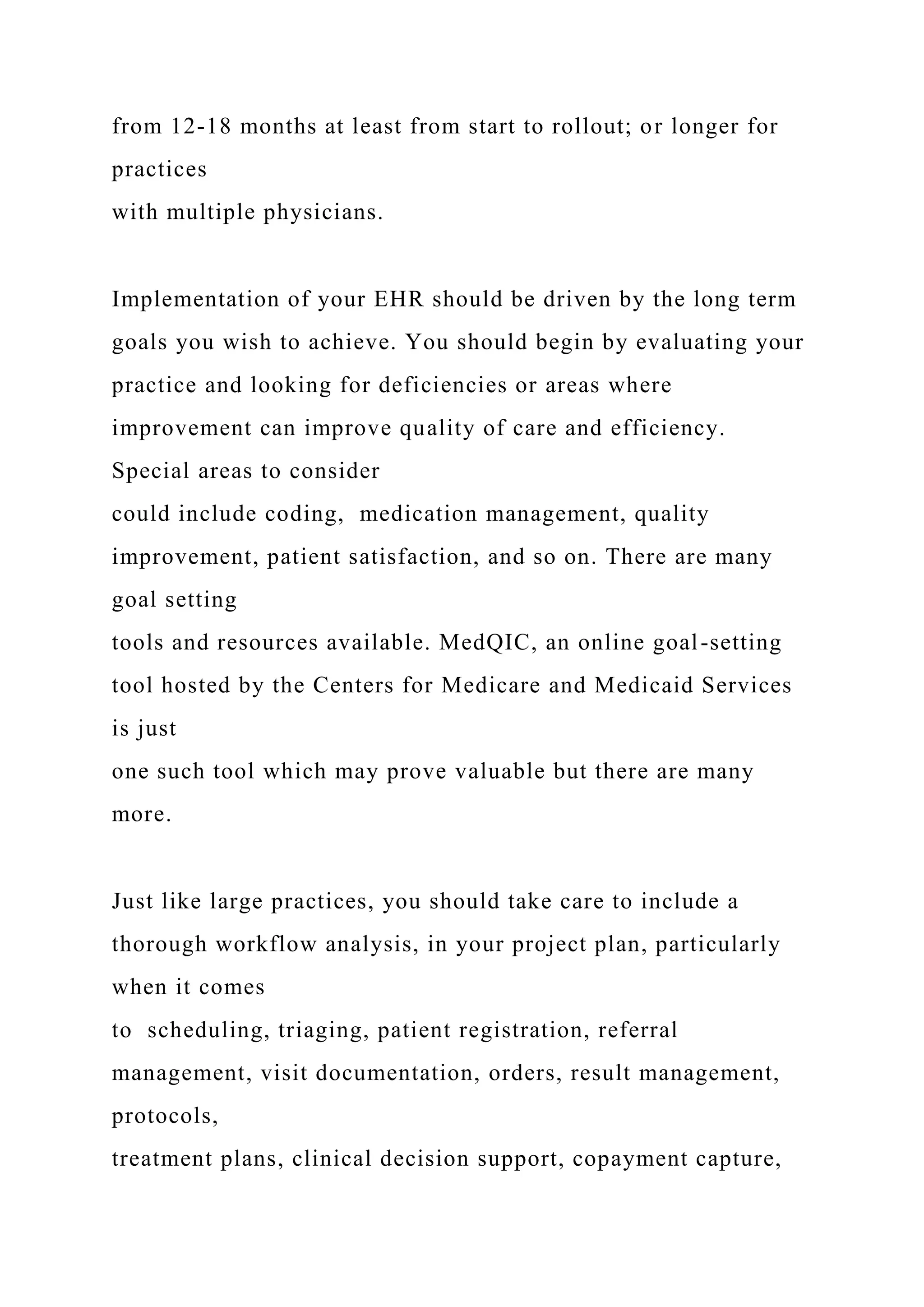 from 12-18 months at least from start to rollout; or longer for
practices
with multiple physicians.
Implementation of your EHR should be driven by the long term
goals you wish to achieve. You should begin by evaluating your
practice and looking for deficiencies or areas where
improvement can improve quality of care and efficiency.
Special areas to consider
could include coding, medication management, quality
improvement, patient satisfaction, and so on. There are many
goal setting
tools and resources available. MedQIC, an online goal-setting
tool hosted by the Centers for Medicare and Medicaid Services
is just
one such tool which may prove valuable but there are many
more.
Just like large practices, you should take care to include a
thorough workflow analysis, in your project plan, particularly
when it comes
to scheduling, triaging, patient registration, referral
management, visit documentation, orders, result management,
protocols,
treatment plans, clinical decision support, copayment capture,
 