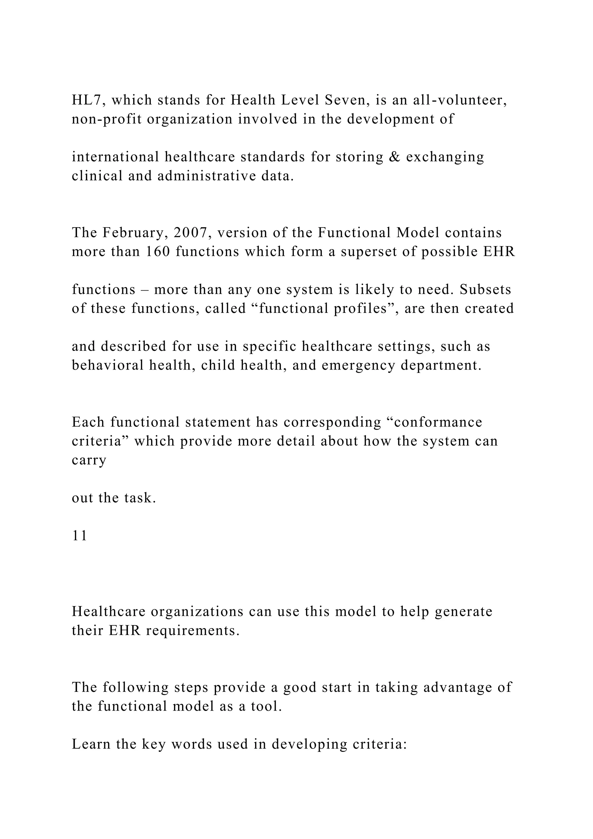 HL7, which stands for Health Level Seven, is an all-volunteer,
non-profit organization involved in the development of
international healthcare standards for storing & exchanging
clinical and administrative data.
The February, 2007, version of the Functional Model contains
more than 160 functions which form a superset of possible EHR
functions – more than any one system is likely to need. Subsets
of these functions, called “functional profiles”, are then created
and described for use in specific healthcare settings, such as
behavioral health, child health, and emergency department.
Each functional statement has corresponding “conformance
criteria” which provide more detail about how the system can
carry
out the task.
11
Healthcare organizations can use this model to help generate
their EHR requirements.
The following steps provide a good start in taking advantage of
the functional model as a tool.
Learn the key words used in developing criteria:
 