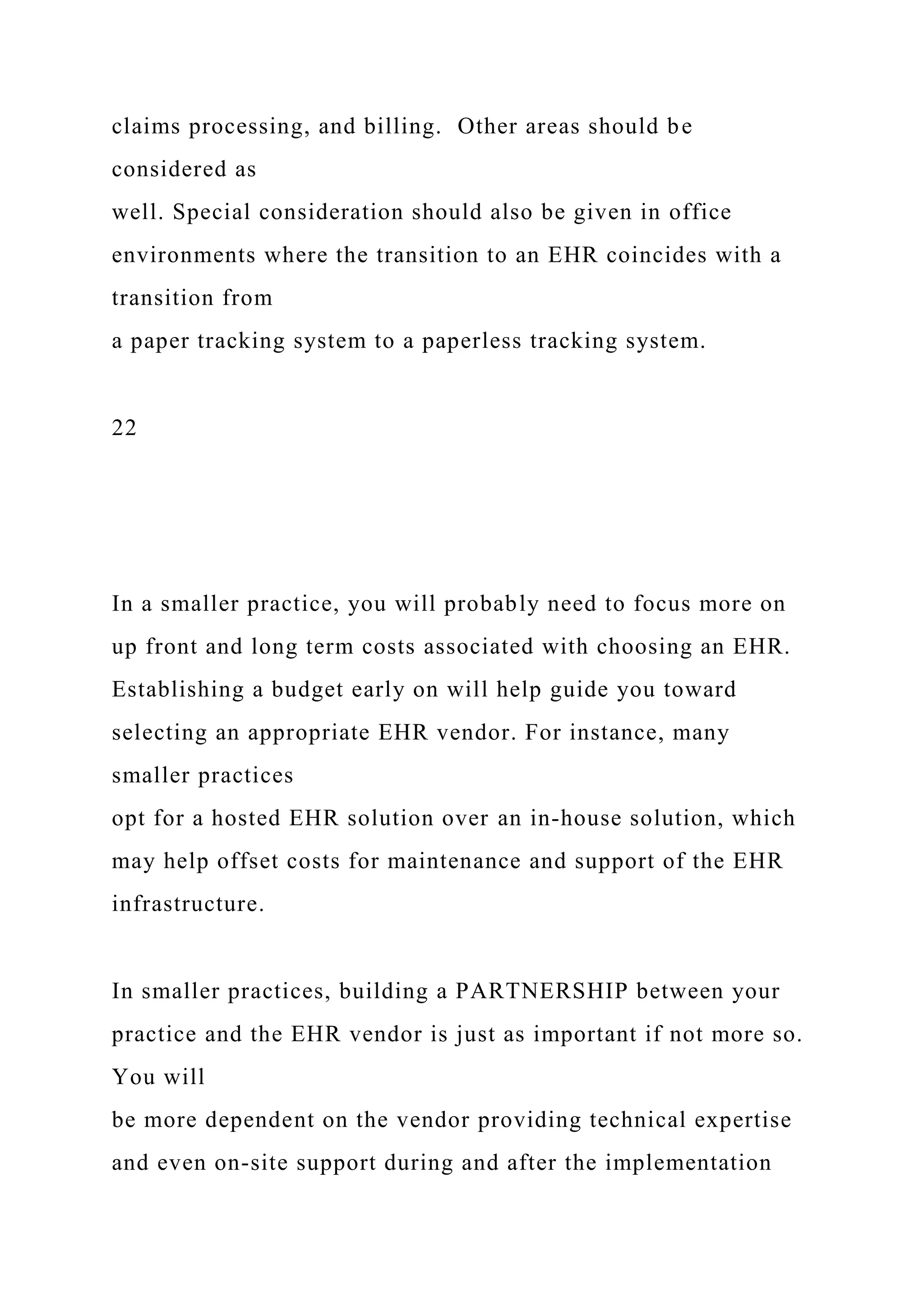 claims processing, and billing. Other areas should be
considered as
well. Special consideration should also be given in office
environments where the transition to an EHR coincides with a
transition from
a paper tracking system to a paperless tracking system.
22
In a smaller practice, you will probably need to focus more on
up front and long term costs associated with choosing an EHR.
Establishing a budget early on will help guide you toward
selecting an appropriate EHR vendor. For instance, many
smaller practices
opt for a hosted EHR solution over an in-house solution, which
may help offset costs for maintenance and support of the EHR
infrastructure.
In smaller practices, building a PARTNERSHIP between your
practice and the EHR vendor is just as important if not more so.
You will
be more dependent on the vendor providing technical expertise
and even on-site support during and after the implementation
 