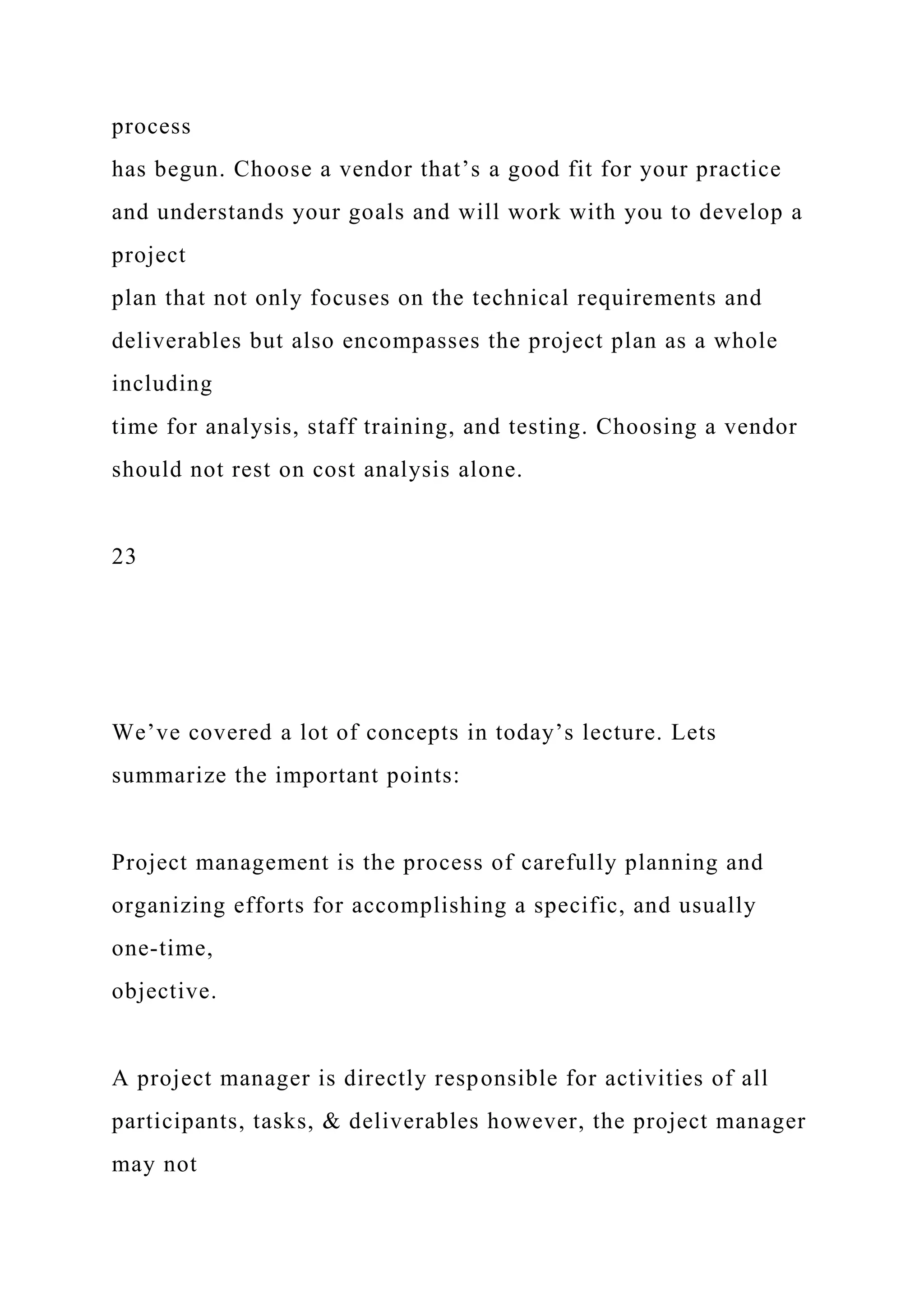 process
has begun. Choose a vendor that’s a good fit for your practice
and understands your goals and will work with you to develop a
project
plan that not only focuses on the technical requirements and
deliverables but also encompasses the project plan as a whole
including
time for analysis, staff training, and testing. Choosing a vendor
should not rest on cost analysis alone.
23
We’ve covered a lot of concepts in today’s lecture. Lets
summarize the important points:
Project management is the process of carefully planning and
organizing efforts for accomplishing a specific, and usually
one-time,
objective.
A project manager is directly responsible for activities of all
participants, tasks, & deliverables however, the project manager
may not
 