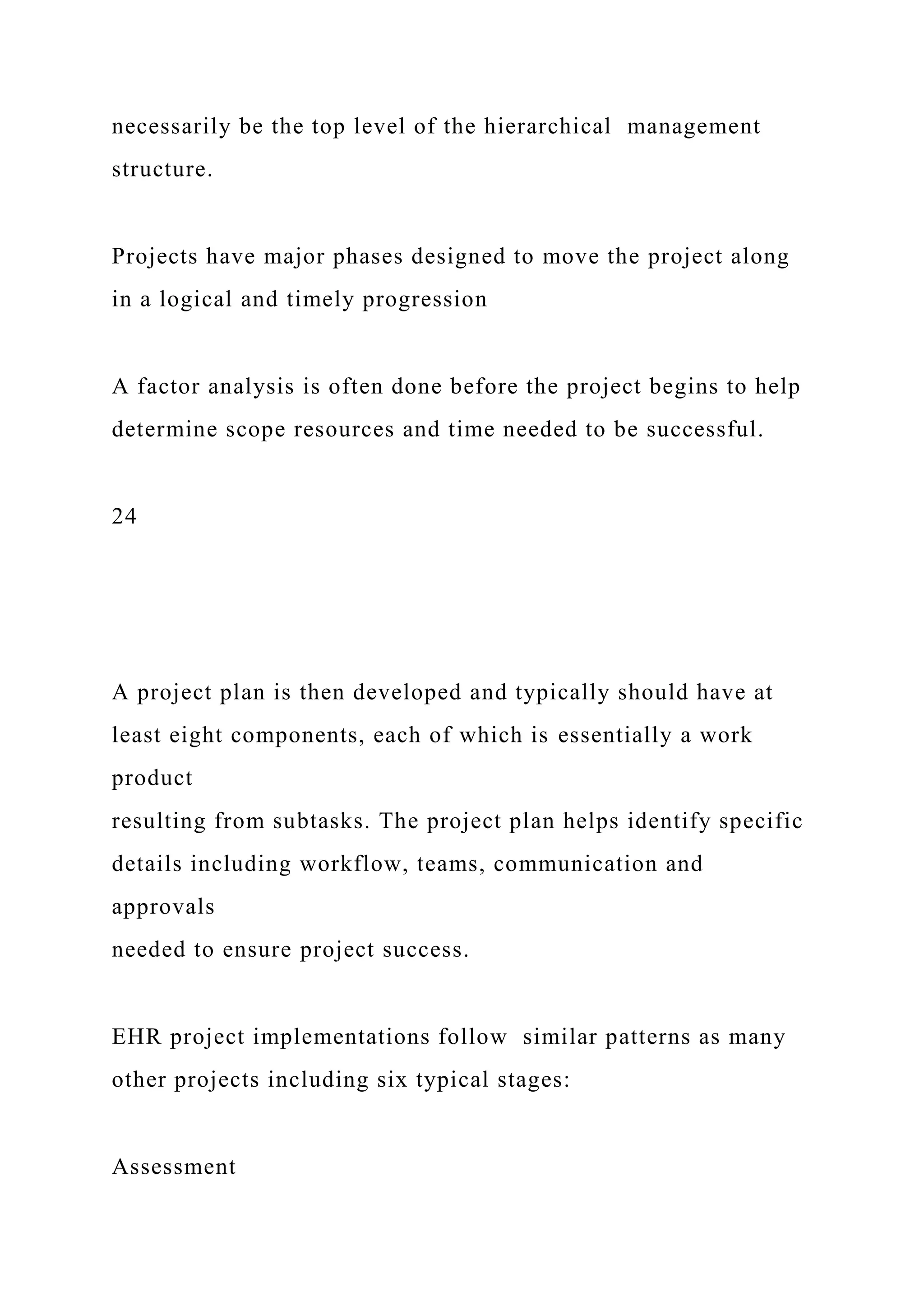 necessarily be the top level of the hierarchical management
structure.
Projects have major phases designed to move the project along
in a logical and timely progression
A factor analysis is often done before the project begins to help
determine scope resources and time needed to be successful.
24
A project plan is then developed and typically should have at
least eight components, each of which is essentially a work
product
resulting from subtasks. The project plan helps identify specific
details including workflow, teams, communication and
approvals
needed to ensure project success.
EHR project implementations follow similar patterns as many
other projects including six typical stages:
Assessment
 
