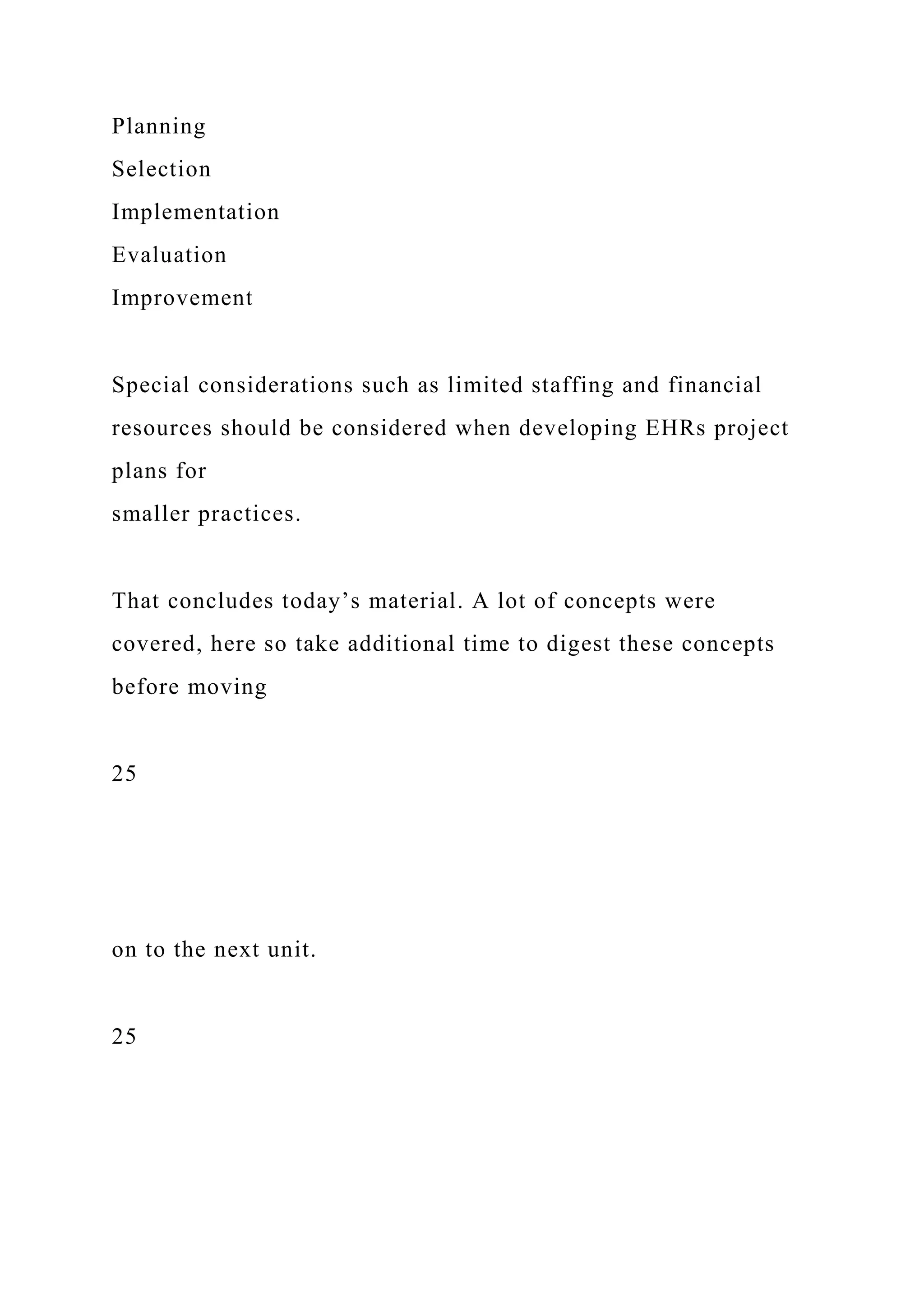 Planning
Selection
Implementation
Evaluation
Improvement
Special considerations such as limited staffing and financial
resources should be considered when developing EHRs project
plans for
smaller practices.
That concludes today’s material. A lot of concepts were
covered, here so take additional time to digest these concepts
before moving
25
on to the next unit.
25
 