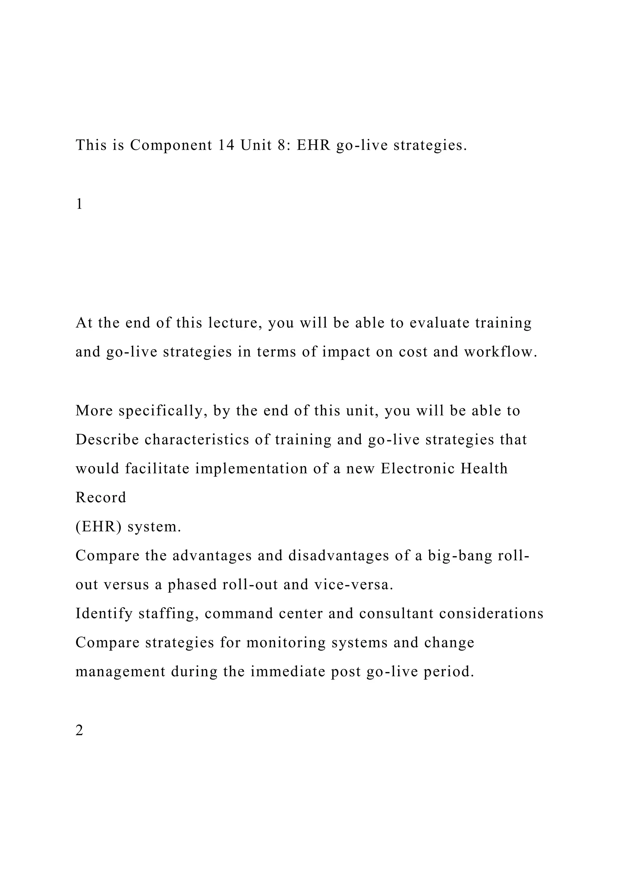 This is Component 14 Unit 8: EHR go-live strategies.
1
At the end of this lecture, you will be able to evaluate training
and go-live strategies in terms of impact on cost and workflow.
More specifically, by the end of this unit, you will be able to
Describe characteristics of training and go-live strategies that
would facilitate implementation of a new Electronic Health
Record
(EHR) system.
Compare the advantages and disadvantages of a big-bang roll-
out versus a phased roll-out and vice-versa.
Identify staffing, command center and consultant considerations
Compare strategies for monitoring systems and change
management during the immediate post go-live period.
2
 