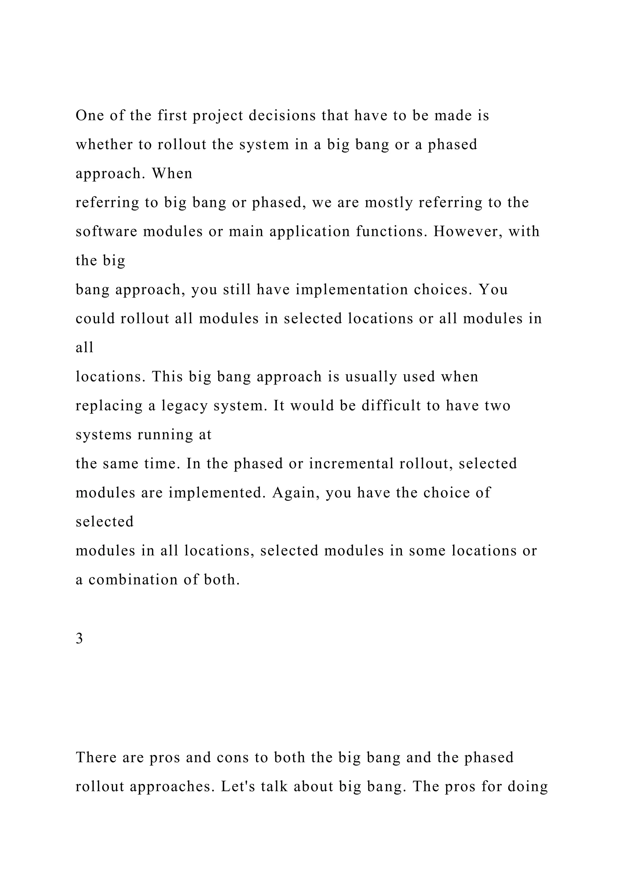 One of the first project decisions that have to be made is
whether to rollout the system in a big bang or a phased
approach. When
referring to big bang or phased, we are mostly referring to the
software modules or main application functions. However, with
the big
bang approach, you still have implementation choices. You
could rollout all modules in selected locations or all modules in
all
locations. This big bang approach is usually used when
replacing a legacy system. It would be difficult to have two
systems running at
the same time. In the phased or incremental rollout, selected
modules are implemented. Again, you have the choice of
selected
modules in all locations, selected modules in some locations or
a combination of both.
3
There are pros and cons to both the big bang and the phased
rollout approaches. Let's talk about big bang. The pros for doing
 