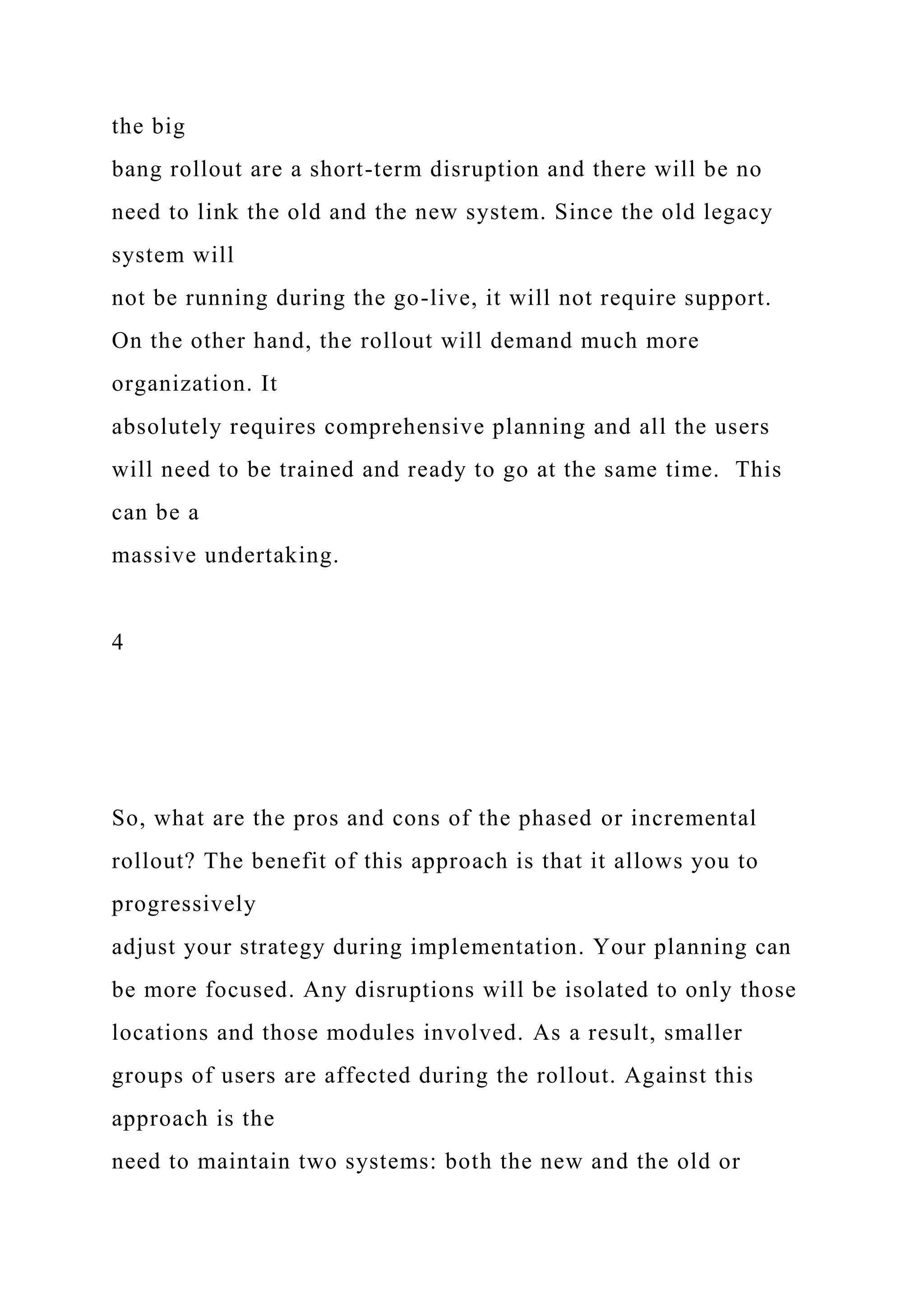 the big
bang rollout are a short-term disruption and there will be no
need to link the old and the new system. Since the old legacy
system will
not be running during the go-live, it will not require support.
On the other hand, the rollout will demand much more
organization. It
absolutely requires comprehensive planning and all the users
will need to be trained and ready to go at the same time. This
can be a
massive undertaking.
4
So, what are the pros and cons of the phased or incremental
rollout? The benefit of this approach is that it allows you to
progressively
adjust your strategy during implementation. Your planning can
be more focused. Any disruptions will be isolated to only those
locations and those modules involved. As a result, smaller
groups of users are affected during the rollout. Against this
approach is the
need to maintain two systems: both the new and the old or
 