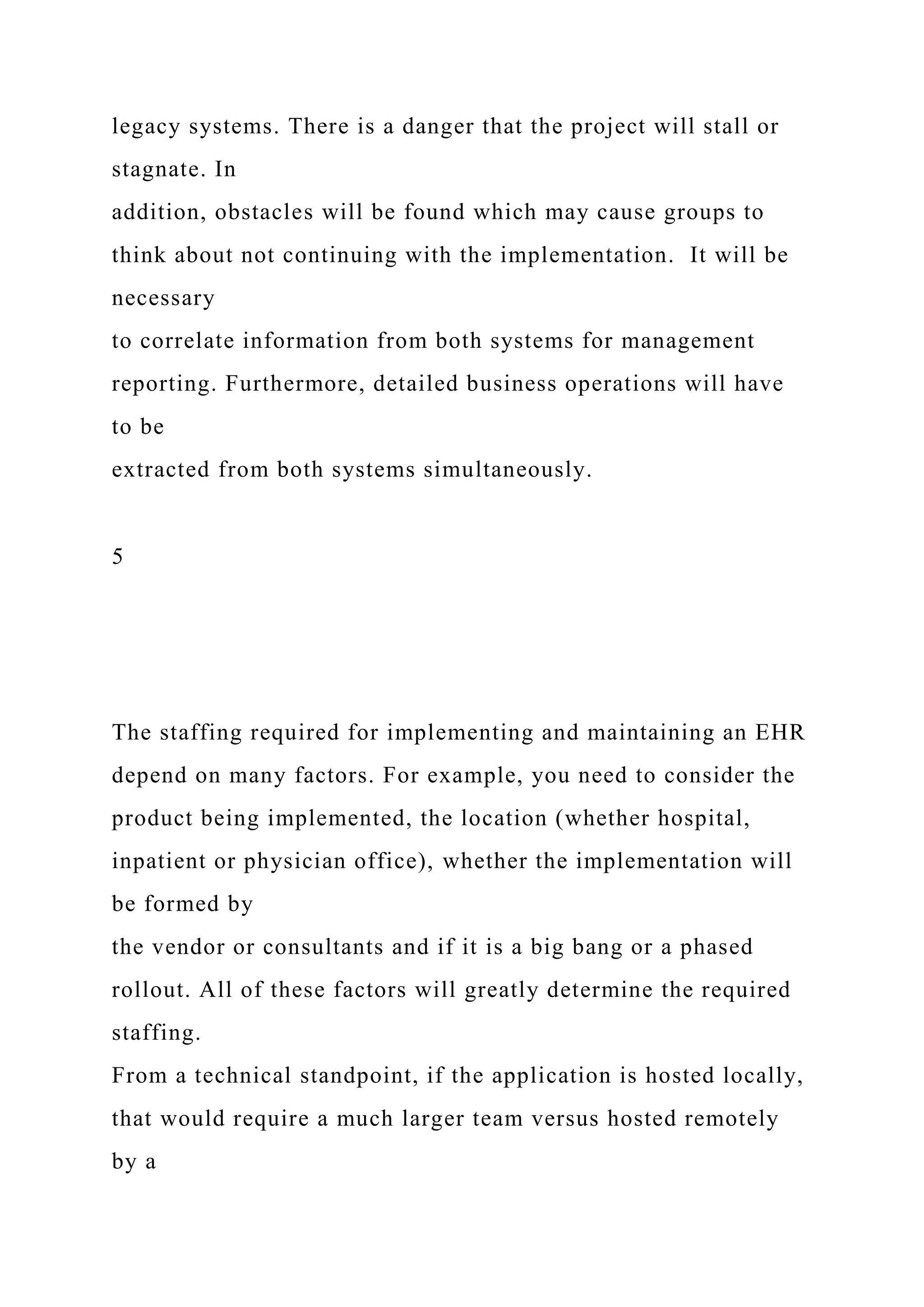legacy systems. There is a danger that the project will stall or
stagnate. In
addition, obstacles will be found which may cause groups to
think about not continuing with the implementation. It will be
necessary
to correlate information from both systems for management
reporting. Furthermore, detailed business operations will have
to be
extracted from both systems simultaneously.
5
The staffing required for implementing and maintaining an EHR
depend on many factors. For example, you need to consider the
product being implemented, the location (whether hospital,
inpatient or physician office), whether the implementation will
be formed by
the vendor or consultants and if it is a big bang or a phased
rollout. All of these factors will greatly determine the required
staffing.
From a technical standpoint, if the application is hosted locally,
that would require a much larger team versus hosted remotely
by a
 