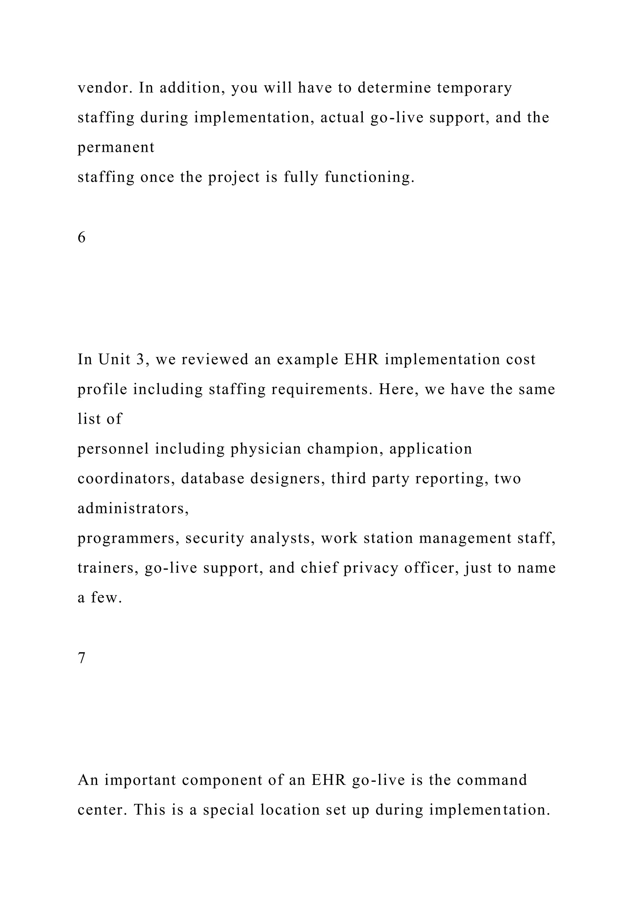 vendor. In addition, you will have to determine temporary
staffing during implementation, actual go-live support, and the
permanent
staffing once the project is fully functioning.
6
In Unit 3, we reviewed an example EHR implementation cost
profile including staffing requirements. Here, we have the same
list of
personnel including physician champion, application
coordinators, database designers, third party reporting, two
administrators,
programmers, security analysts, work station management staff,
trainers, go-live support, and chief privacy officer, just to name
a few.
7
An important component of an EHR go-live is the command
center. This is a special location set up during implementation.
 