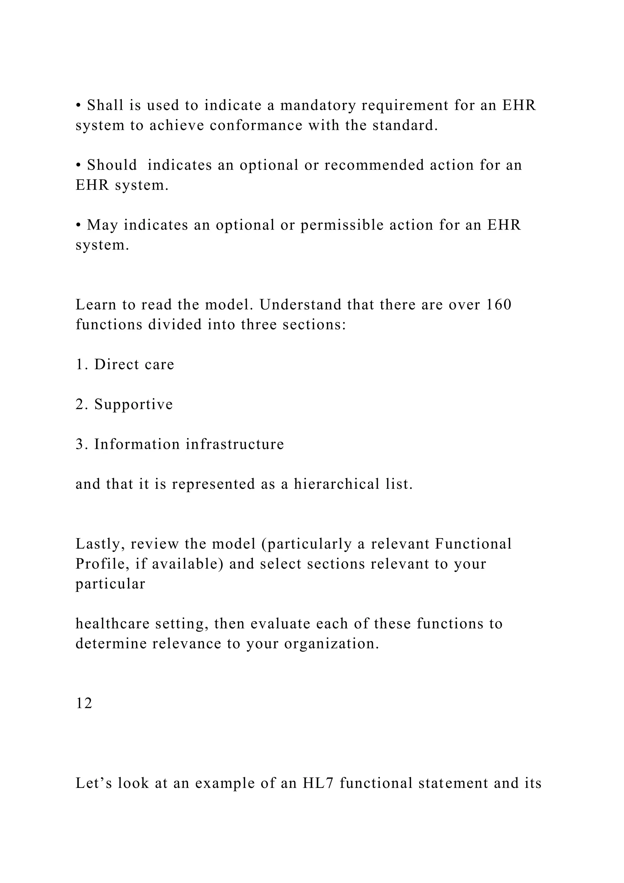 • Shall is used to indicate a mandatory requirement for an EHR
system to achieve conformance with the standard.
• Should indicates an optional or recommended action for an
EHR system.
• May indicates an optional or permissible action for an EHR
system.
Learn to read the model. Understand that there are over 160
functions divided into three sections:
1. Direct care
2. Supportive
3. Information infrastructure
and that it is represented as a hierarchical list.
Lastly, review the model (particularly a relevant Functional
Profile, if available) and select sections relevant to your
particular
healthcare setting, then evaluate each of these functions to
determine relevance to your organization.
12
Let’s look at an example of an HL7 functional statement and its
 