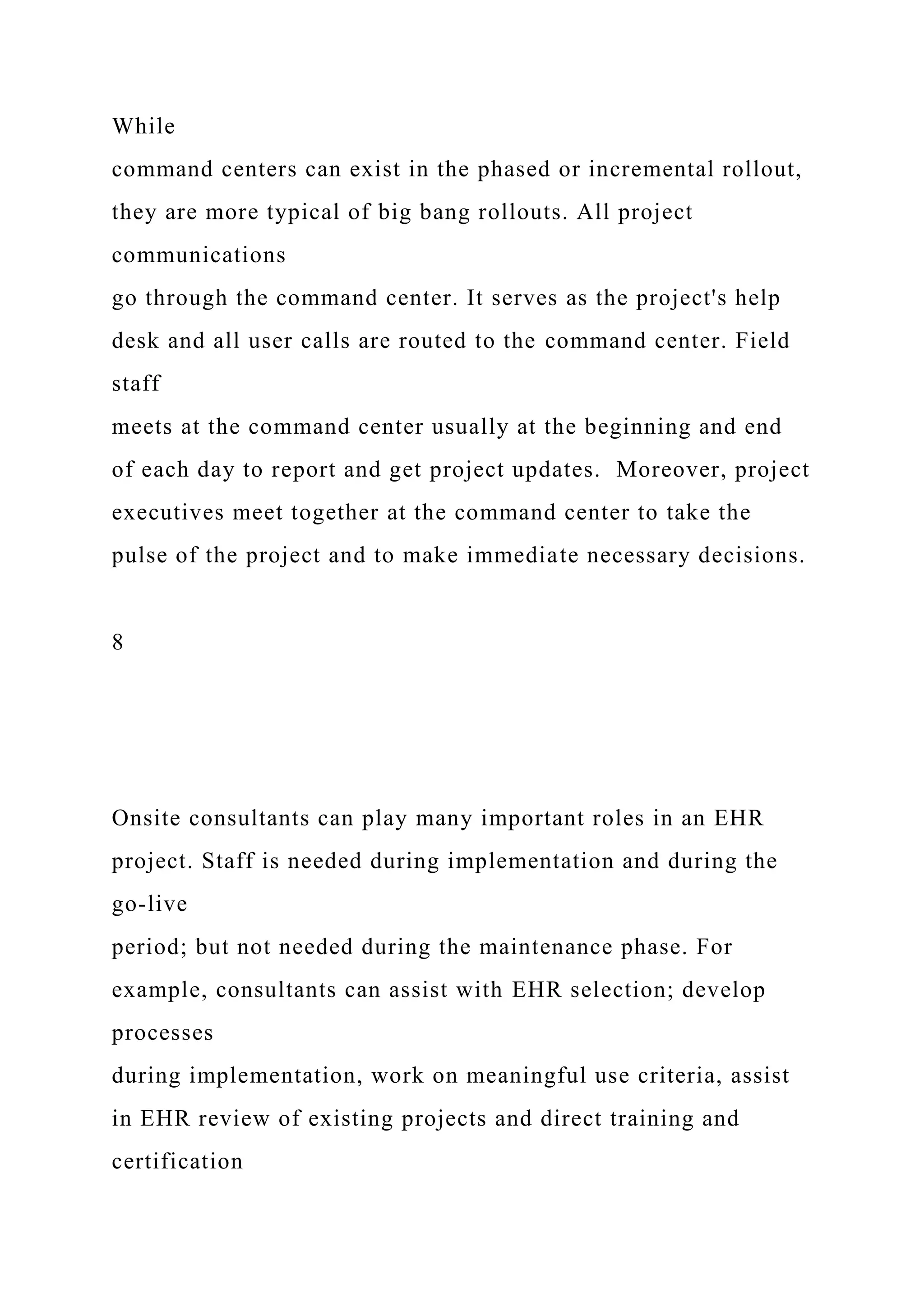 While
command centers can exist in the phased or incremental rollout,
they are more typical of big bang rollouts. All project
communications
go through the command center. It serves as the project's help
desk and all user calls are routed to the command center. Field
staff
meets at the command center usually at the beginning and end
of each day to report and get project updates. Moreover, project
executives meet together at the command center to take the
pulse of the project and to make immediate necessary decisions.
8
Onsite consultants can play many important roles in an EHR
project. Staff is needed during implementation and during the
go-live
period; but not needed during the maintenance phase. For
example, consultants can assist with EHR selection; develop
processes
during implementation, work on meaningful use criteria, assist
in EHR review of existing projects and direct training and
certification
 