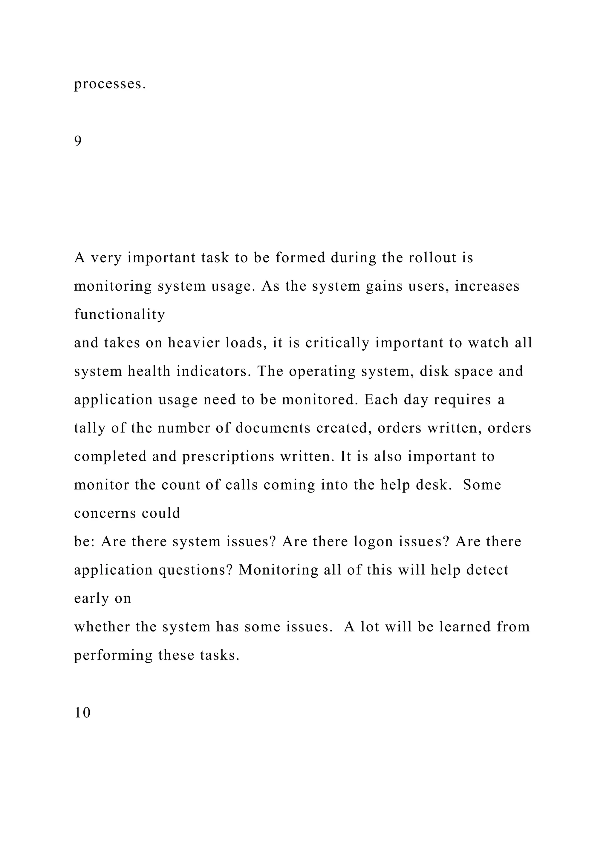 processes.
9
A very important task to be formed during the rollout is
monitoring system usage. As the system gains users, increases
functionality
and takes on heavier loads, it is critically important to watch all
system health indicators. The operating system, disk space and
application usage need to be monitored. Each day requires a
tally of the number of documents created, orders written, orders
completed and prescriptions written. It is also important to
monitor the count of calls coming into the help desk. Some
concerns could
be: Are there system issues? Are there logon issues? Are there
application questions? Monitoring all of this will help detect
early on
whether the system has some issues. A lot will be learned from
performing these tasks.
10
 