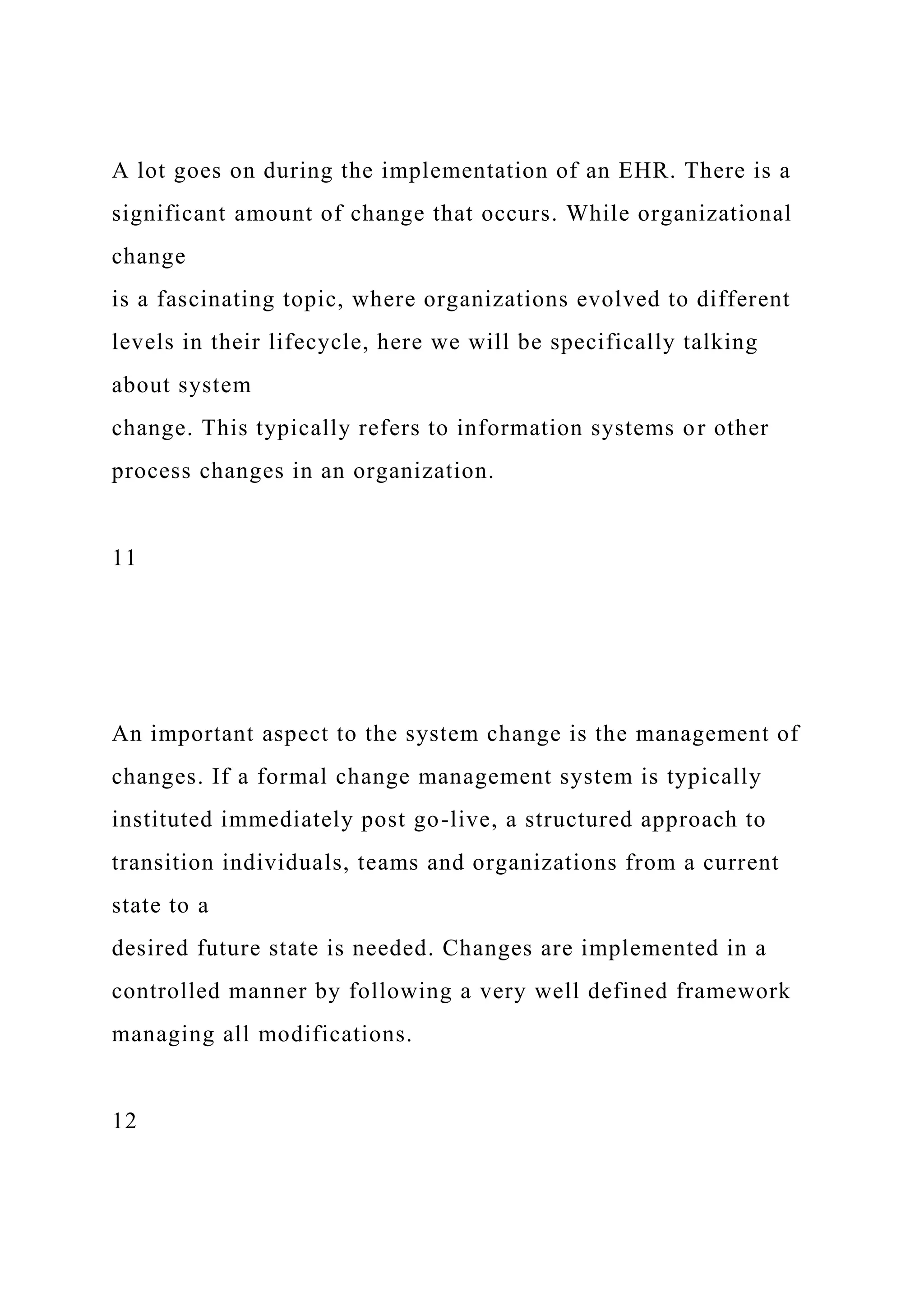 A lot goes on during the implementation of an EHR. There is a
significant amount of change that occurs. While organizational
change
is a fascinating topic, where organizations evolved to different
levels in their lifecycle, here we will be specifically talking
about system
change. This typically refers to information systems or other
process changes in an organization.
11
An important aspect to the system change is the management of
changes. If a formal change management system is typically
instituted immediately post go-live, a structured approach to
transition individuals, teams and organizations from a current
state to a
desired future state is needed. Changes are implemented in a
controlled manner by following a very well defined framework
managing all modifications.
12
 