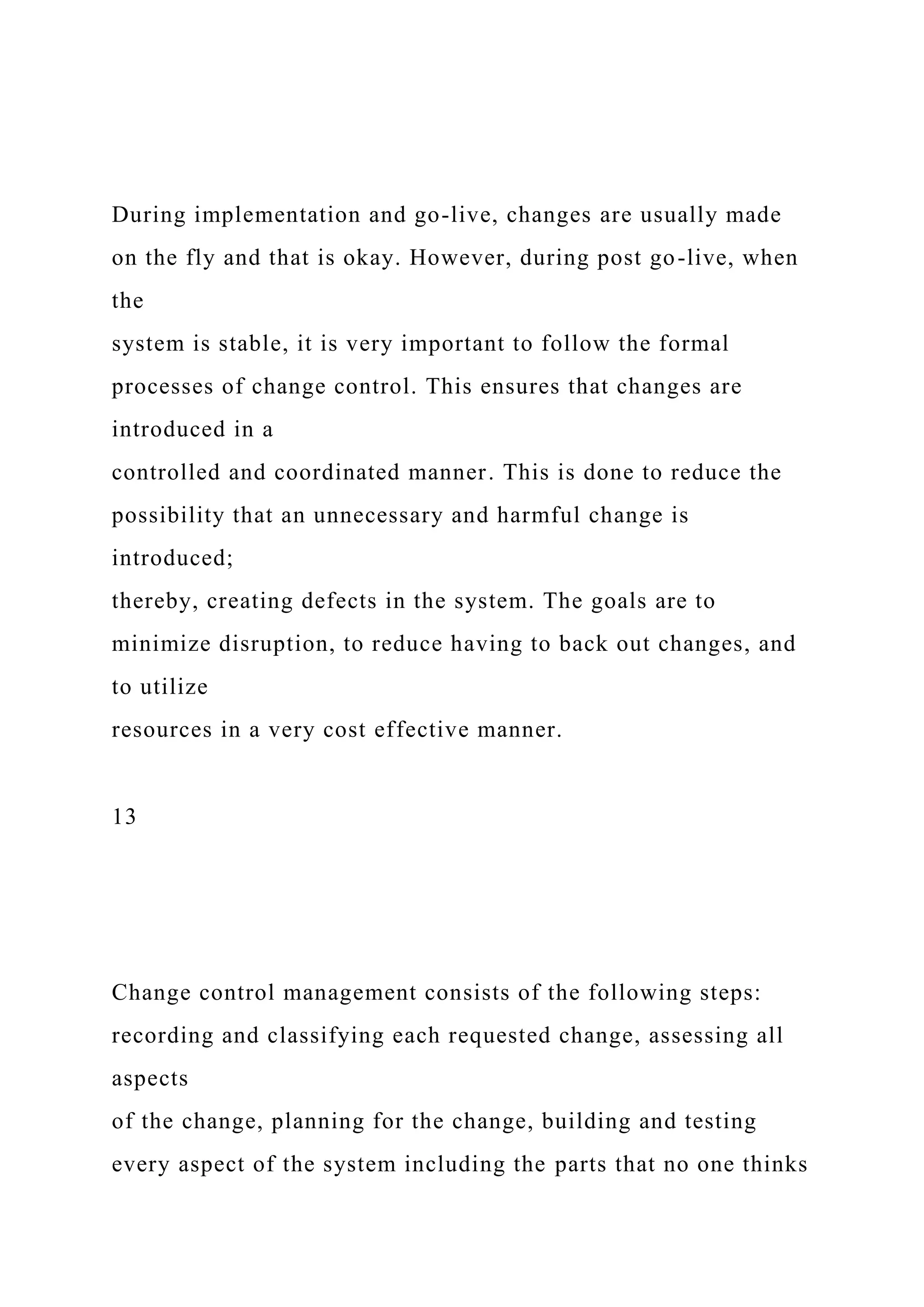 During implementation and go-live, changes are usually made
on the fly and that is okay. However, during post go-live, when
the
system is stable, it is very important to follow the formal
processes of change control. This ensures that changes are
introduced in a
controlled and coordinated manner. This is done to reduce the
possibility that an unnecessary and harmful change is
introduced;
thereby, creating defects in the system. The goals are to
minimize disruption, to reduce having to back out changes, and
to utilize
resources in a very cost effective manner.
13
Change control management consists of the following steps:
recording and classifying each requested change, assessing all
aspects
of the change, planning for the change, building and testing
every aspect of the system including the parts that no one thinks
 