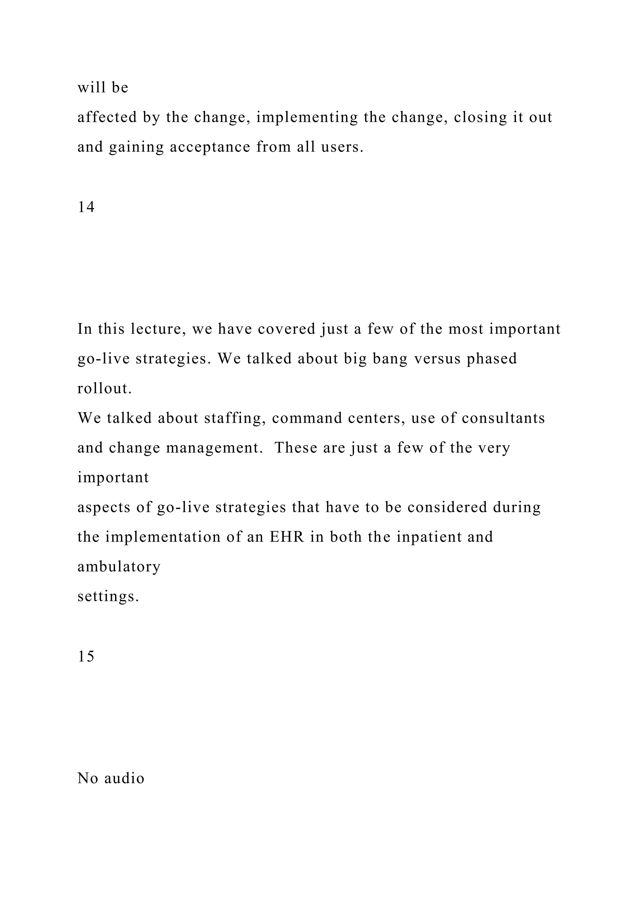 will be
affected by the change, implementing the change, closing it out
and gaining acceptance from all users.
14
In this lecture, we have covered just a few of the most important
go-live strategies. We talked about big bang versus phased
rollout.
We talked about staffing, command centers, use of consultants
and change management. These are just a few of the very
important
aspects of go-live strategies that have to be considered during
the implementation of an EHR in both the inpatient and
ambulatory
settings.
15
No audio
 