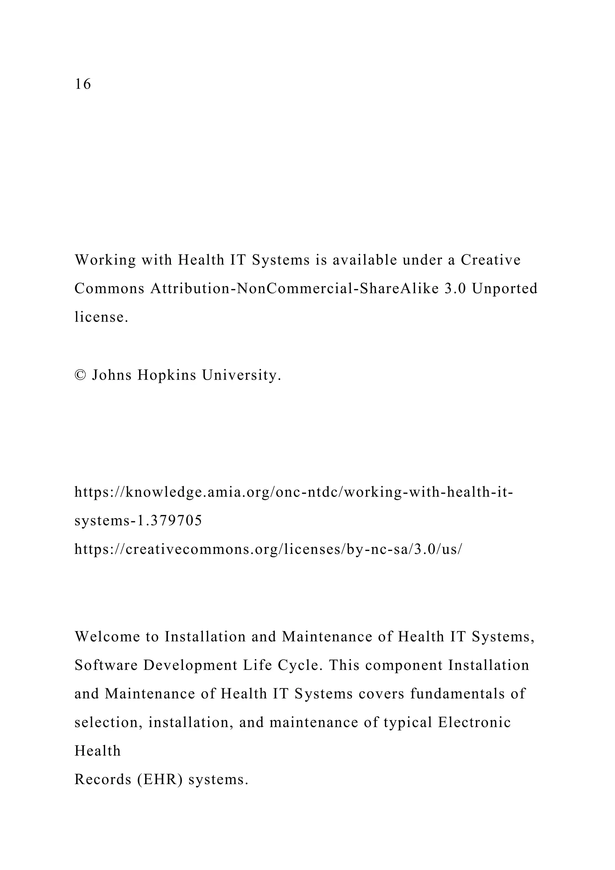 16
Working with Health IT Systems is available under a Creative
Commons Attribution-NonCommercial-ShareAlike 3.0 Unported
license.
© Johns Hopkins University.
https://knowledge.amia.org/onc-ntdc/working-with-health-it-
systems-1.379705
https://creativecommons.org/licenses/by-nc-sa/3.0/us/
Welcome to Installation and Maintenance of Health IT Systems,
Software Development Life Cycle. This component Installation
and Maintenance of Health IT Systems covers fundamentals of
selection, installation, and maintenance of typical Electronic
Health
Records (EHR) systems.
 