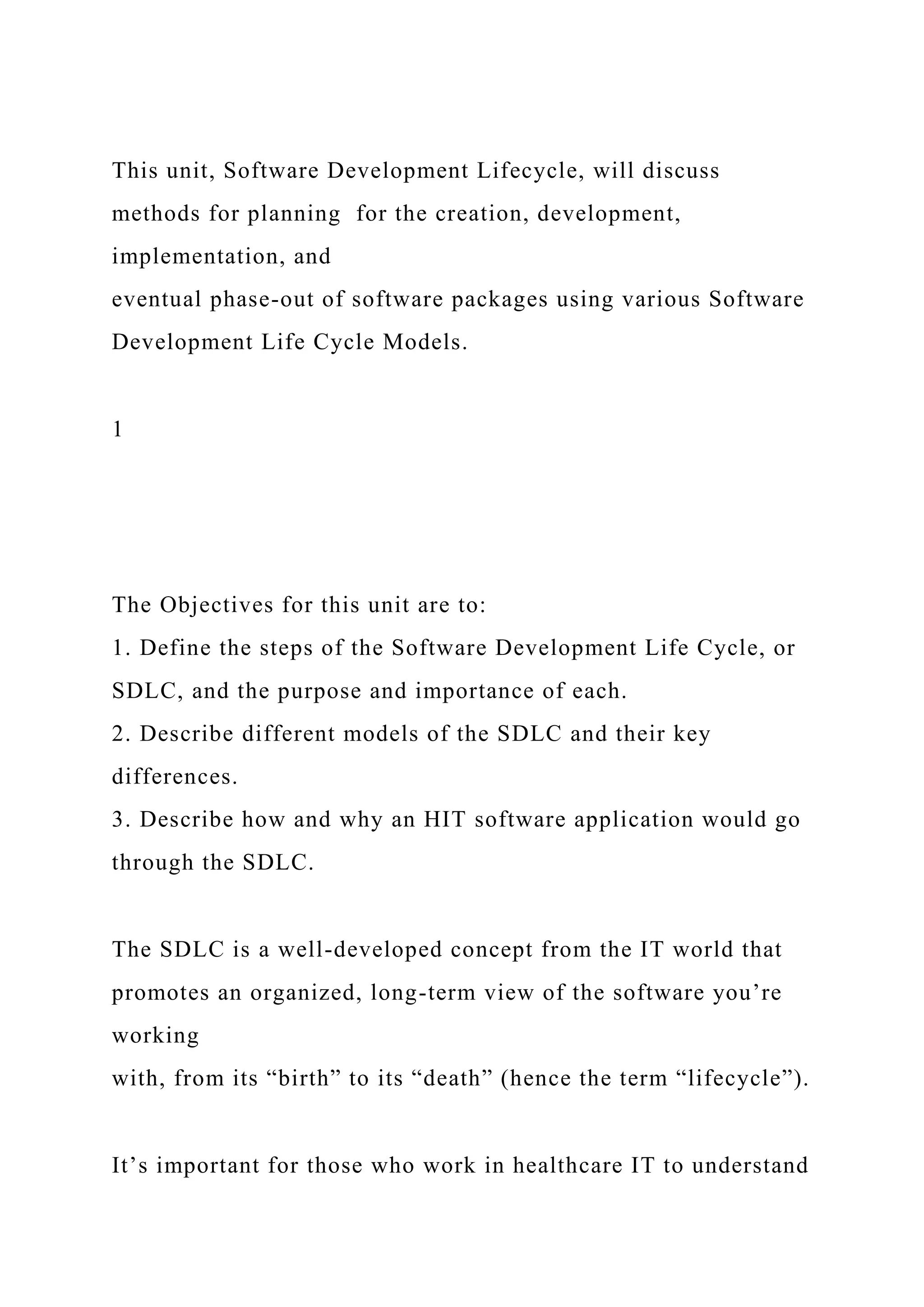 This unit, Software Development Lifecycle, will discuss
methods for planning for the creation, development,
implementation, and
eventual phase-out of software packages using various Software
Development Life Cycle Models.
1
The Objectives for this unit are to:
1. Define the steps of the Software Development Life Cycle, or
SDLC, and the purpose and importance of each.
2. Describe different models of the SDLC and their key
differences.
3. Describe how and why an HIT software application would go
through the SDLC.
The SDLC is a well-developed concept from the IT world that
promotes an organized, long-term view of the software you’re
working
with, from its “birth” to its “death” (hence the term “lifecycle”).
It’s important for those who work in healthcare IT to understand
 