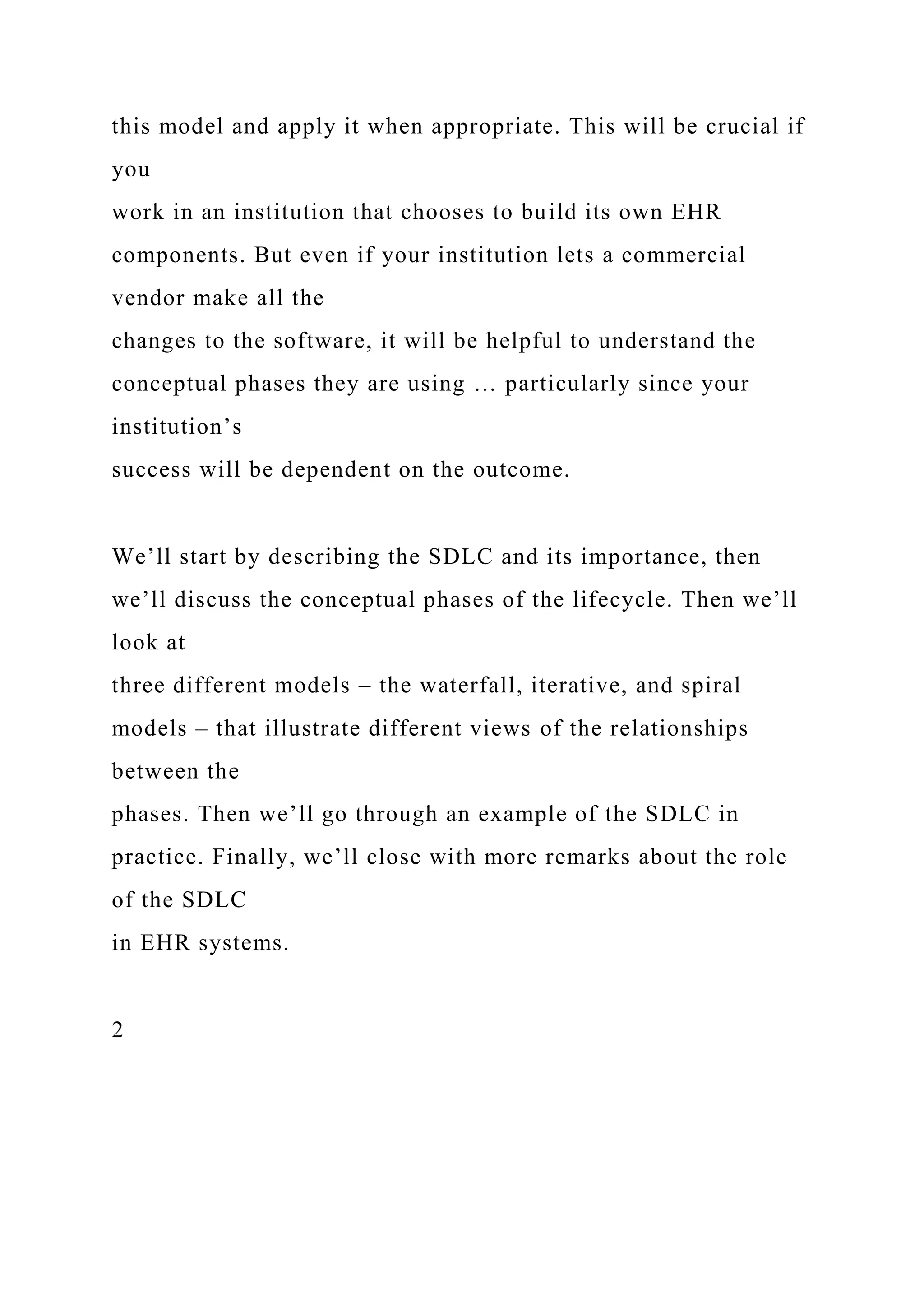 this model and apply it when appropriate. This will be crucial if
you
work in an institution that chooses to build its own EHR
components. But even if your institution lets a commercial
vendor make all the
changes to the software, it will be helpful to understand the
conceptual phases they are using … particularly since your
institution’s
success will be dependent on the outcome.
We’ll start by describing the SDLC and its importance, then
we’ll discuss the conceptual phases of the lifecycle. Then we’ll
look at
three different models – the waterfall, iterative, and spiral
models – that illustrate different views of the relationships
between the
phases. Then we’ll go through an example of the SDLC in
practice. Finally, we’ll close with more remarks about the role
of the SDLC
in EHR systems.
2
 