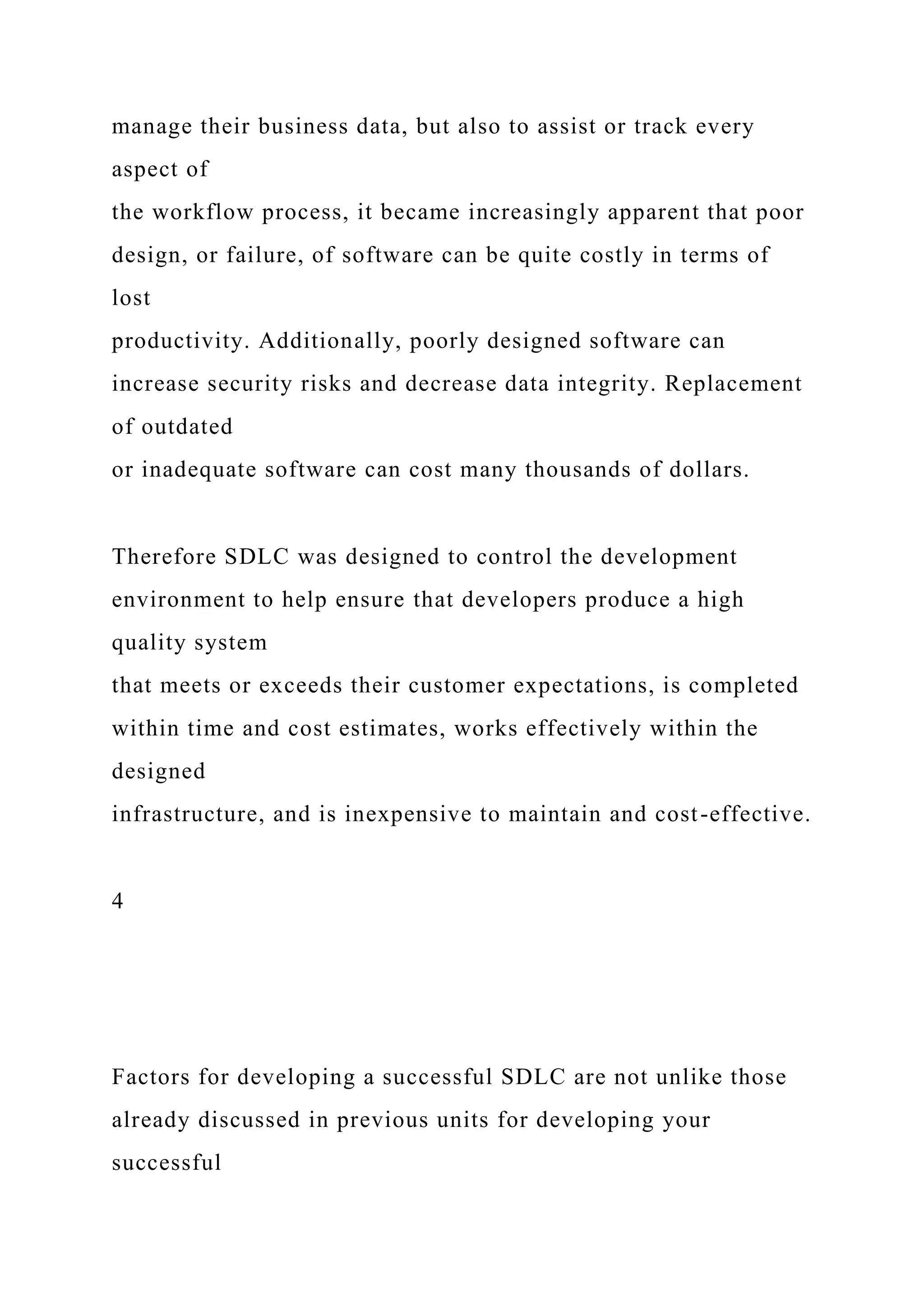 manage their business data, but also to assist or track every
aspect of
the workflow process, it became increasingly apparent that poor
design, or failure, of software can be quite costly in terms of
lost
productivity. Additionally, poorly designed software can
increase security risks and decrease data integrity. Replacement
of outdated
or inadequate software can cost many thousands of dollars.
Therefore SDLC was designed to control the development
environment to help ensure that developers produce a high
quality system
that meets or exceeds their customer expectations, is completed
within time and cost estimates, works effectively within the
designed
infrastructure, and is inexpensive to maintain and cost-effective.
4
Factors for developing a successful SDLC are not unlike those
already discussed in previous units for developing your
successful
 