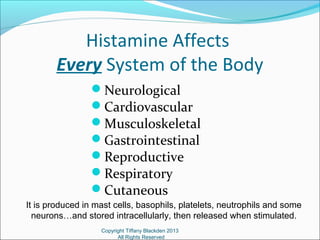 Histamine Affects
Every System of the Body
Neurological
Cardiovascular
Musculoskeletal
Gastrointestinal
Reproductive
Respiratory
Cutaneous
Copyright Tiffany Blackden 2013
All Rights Reserved
It is produced in mast cells, basophils, platelets, neutrophils and some
neurons…and stored intracellularly, then released when stimulated.
 