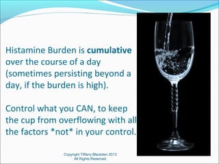 Histamine Burden is cumulative
over the course of a day
(sometimes persisting beyond a
day, if the burden is high).
Control what you CAN, to keep
the cup from overflowing with all
the factors *not* in your control.
Copyright Tiffany Blackden 2013
All Rights Reserved
 