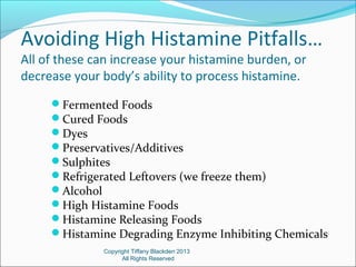 Avoiding High Histamine Pitfalls…
All of these can increase your histamine burden, or
decrease your body’s ability to process histamine.
Fermented Foods
Cured Foods
Dyes
Preservatives/Additives
Sulphites
Refrigerated Leftovers (we freeze them)
Alcohol
High Histamine Foods
Histamine Releasing Foods
Histamine Degrading Enzyme Inhibiting Chemicals
Copyright Tiffany Blackden 2013
All Rights Reserved
 