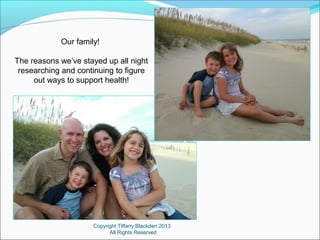 Copyright Tiffany Blackden 2013
All Rights Reserved
Our family!
The reasons we’ve stayed up all night
researching and continuing to figure
out ways to support health!
 