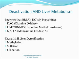 Deactivation AND Liver Metabolism
Enzymes that BREAK DOWN Histamine:
o DAO (Diamine Oxidase)
o HMT/HNMT (Histamine Methyltransferase)
o MAO A (Monoamine Oxidase A)
Phase I & II Liver Detoxification
o Methylation
o Sulfation
o Oxidation
Copyright Tiffany Blackden 2013
All Rights Reserved
 
