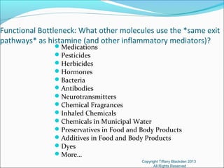 Functional Bottleneck: What other molecules use the *same exit
pathways* as histamine (and other inflammatory mediators)?
Medications
Pesticides
Herbicides
Hormones
Bacteria
Antibodies
Neurotransmitters
Chemical Fragrances
Inhaled Chemicals
Chemicals in Municipal Water
Preservatives in Food and Body Products
Additives in Food and Body Products
Dyes
More…
Copyright Tiffany Blackden 2013
All Rights Reserved
 