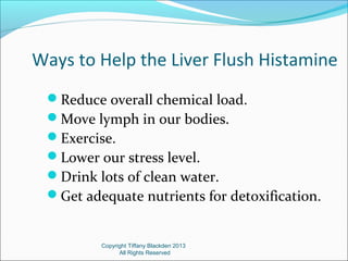 Ways to Help the Liver Flush Histamine
Reduce overall chemical load.
Move lymph in our bodies.
Exercise.
Lower our stress level.
Drink lots of clean water.
Get adequate nutrients for detoxification.
Copyright Tiffany Blackden 2013
All Rights Reserved
 