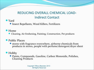 REDUCING OVERALL CHEMICAL LOAD-
Indirect Contact
Yard
Insect Repellants, Weed Killers, Fertilizers
Home
 Cleaning, Air freshening, Painting, Construction, Pet products
Public Places
stores with fragrance everywhere, airborne chemicals from
products in stores, people with perfume/detergent/dryer sheet
Hobby
Paints, Compounds, Gasoline, Carbon Monoxide, Polishes,
Cleaning Products
Copyright Tiffany Blackden 2013
All Rights Reserved
 