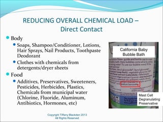 REDUCING OVERALL CHEMICAL LOAD –
Direct Contact
Body
Soaps, Shampoo/Conditioner, Lotions,
Hair Sprays, Nail Products, Toothpaste
Deodorant
Clothes with chemicals from
detergents/dryer sheets
Food
Additives, Preservatives, Sweeteners,
Pesticides, Herbicides, Plastics,
Chemicals from municipal water
(Chlorine, Fluoride, Aluminum,
Antibiotics, Hormones, etc)
Copyright Tiffany Blackden 2013
All Rights Reserved
California Baby
Bubble Bath
Mast Cell
Degranulating
Preservative
 