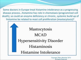 Some doctors in Europe treat histamine intolerance as a progressing
disease process…histamine has role in chemotaxis (programmed cell
death), so could an enzyme deficiency or chronic, systemic build up of
histamine be related to mast cell proliferation (mastocytosis)?
Mastocytosis
MCAD
Hypersensitivity Disorder
Histaminosis
Histamine Intolerance
Copyright Tiffany Blackden 2013
All Rights Reserved
 