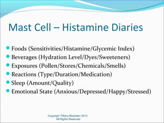 Mast Cell – Histamine Diaries
Foods (Sensitivities/Histamine/Glycemic Index)
Beverages (Hydration Level/Dyes/Sweeteners)
Exposures (Pollen/Stores/Chemicals/Smells)
Reactions (Type/Duration/Medication)
Sleep (Amount/Quality)
Emotional State (Anxious/Depressed/Happy/Stressed)
Copyright Tiffany Blackden 2013
All Rights Reserved
 