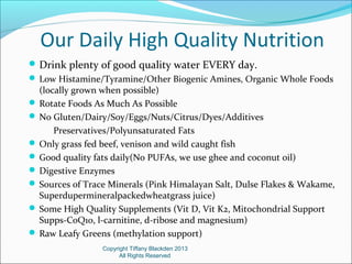 Our Daily High Quality Nutrition
Drink plenty of good quality water EVERY day.
 Low Histamine/Tyramine/Other Biogenic Amines, Organic Whole Foods
(locally grown when possible)
 Rotate Foods As Much As Possible
 No Gluten/Dairy/Soy/Eggs/Nuts/Citrus/Dyes/Additives
Preservatives/Polyunsaturated Fats
 Only grass fed beef, venison and wild caught fish
 Good quality fats daily(No PUFAs, we use ghee and coconut oil)
 Digestive Enzymes
 Sources of Trace Minerals (Pink Himalayan Salt, Dulse Flakes & Wakame,
Superdupermineralpackedwheatgrass juice)
 Some High Quality Supplements (Vit D, Vit K2, Mitochondrial Support
Supps-CoQ10, l-carnitine, d-ribose and magnesium)
 Raw Leafy Greens (methylation support)
Copyright Tiffany Blackden 2013
All Rights Reserved
 