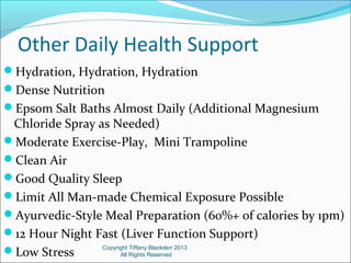 Other Daily Health Support
Hydration, Hydration, Hydration
Dense Nutrition
Epsom Salt Baths Almost Daily (Additional Magnesium
Chloride Spray as Needed)
Moderate Exercise-Play, Mini Trampoline
Clean Air
Good Quality Sleep
Limit All Man-made Chemical Exposure Possible
Ayurvedic-Style Meal Preparation (60%+ of calories by 1pm)
12 Hour Night Fast (Liver Function Support)
Low Stress
Copyright Tiffany Blackden 2013
All Rights Reserved
 